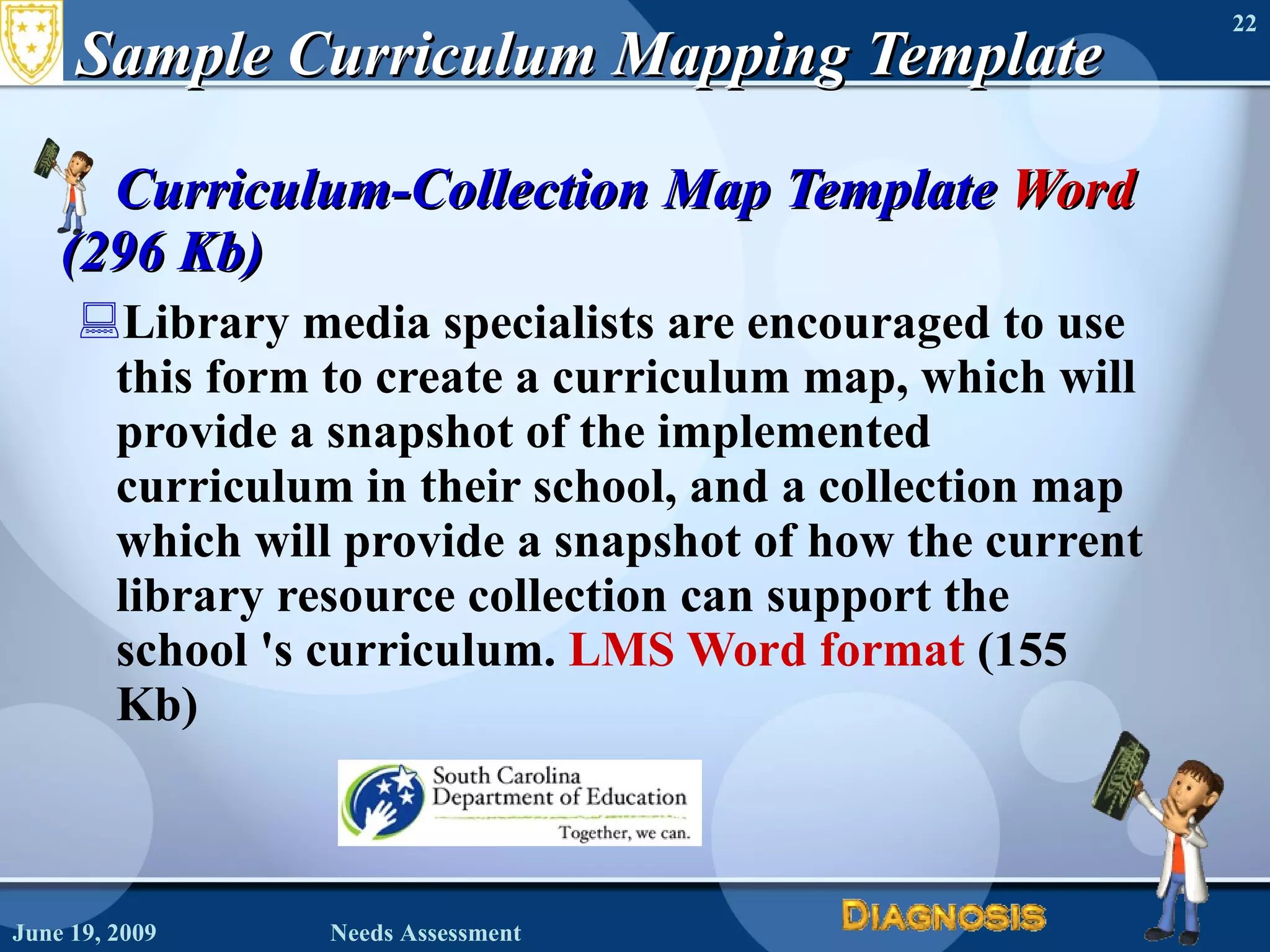 Sample Curriculum Mapping Template Curriculum-Collection Map Template  Word  (296 Kb) Library media specialists are encouraged to use this form to create a curriculum map, which will provide a snapshot of the implemented curriculum in their school, and a collection map which will provide a snapshot of how the current library resource collection can support the school 's curriculum.  LMS Word format  (155 Kb)  June 19, 2009 Needs Assessment 