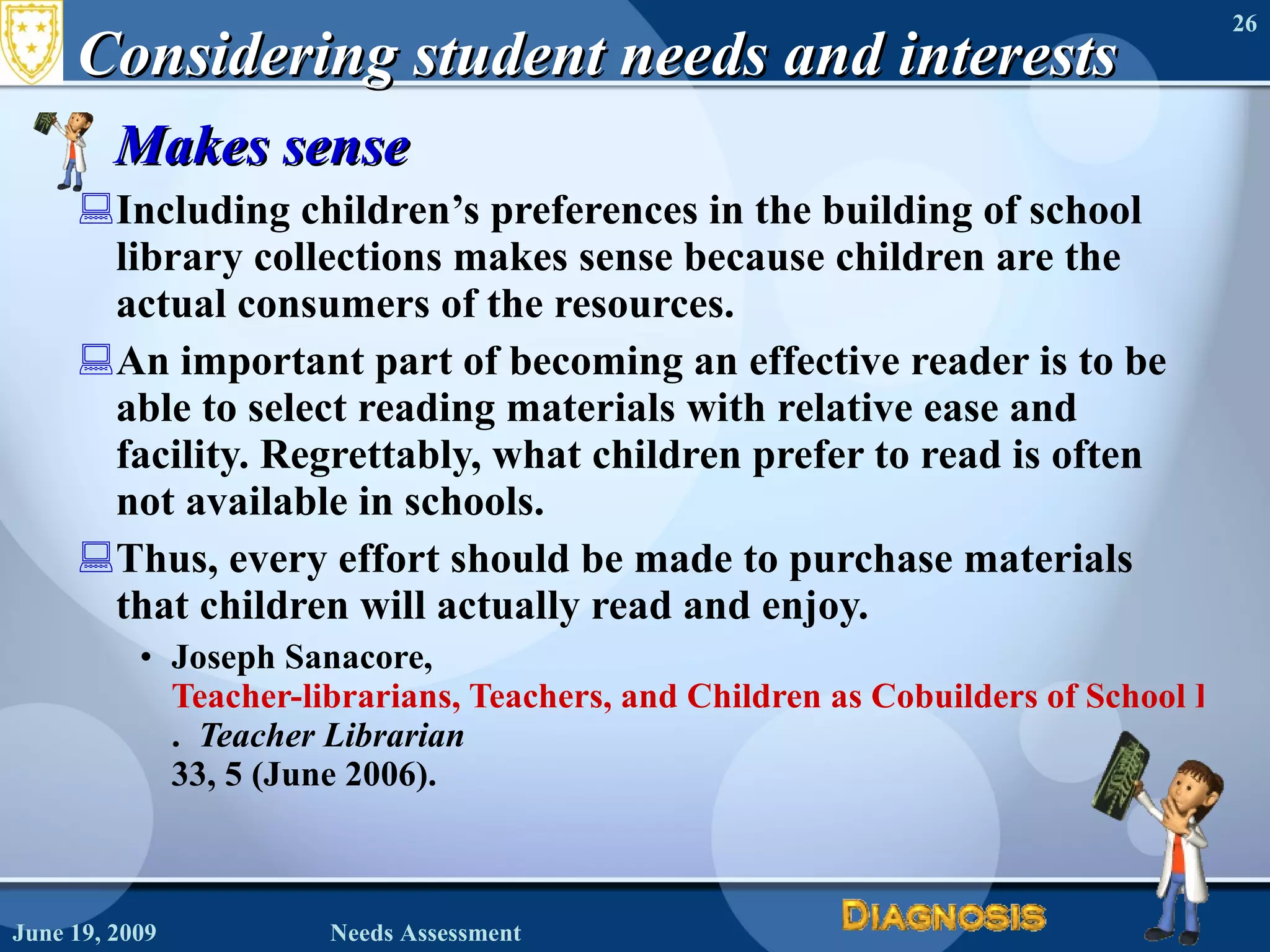 Considering student needs and interests Makes sense Including children’s preferences in the building of school library collections makes sense because children are the actual consumers of the resources. An important part of becoming an effective reader is to be able to select reading materials with relative ease and facility. Regrettably, what children prefer to read is often not available in schools.  Thus, every effort should be made to purchase materials that children will actually read and enjoy. Joseph Sanacore,  Teacher-librarians, Teachers, and Children as Cobuilders of School Library Collections .  Teacher Librarian  33, 5 (June 2006). June 19, 2009 Needs Assessment 