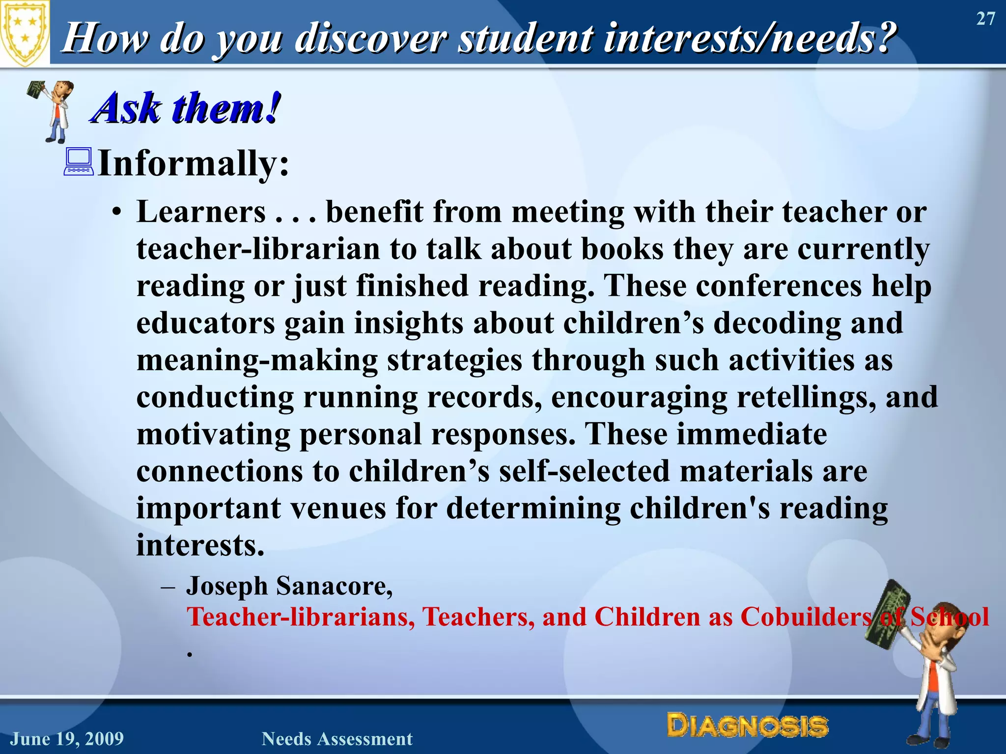 How do you discover student interests/needs? Ask them! Informally: Learners . . . benefit from meeting with their teacher or teacher-librarian to talk about books they are currently reading or just finished reading. These conferences help educators gain insights about children’s decoding and meaning-making strategies through such activities as conducting running records, encouraging retellings, and motivating personal responses. These immediate connections to children’s self-selected materials are important venues for determining children's reading interests. Joseph Sanacore,  Teacher-librarians, Teachers, and Children as Cobuilders of School Library Collections . June 19, 2009 Needs Assessment 