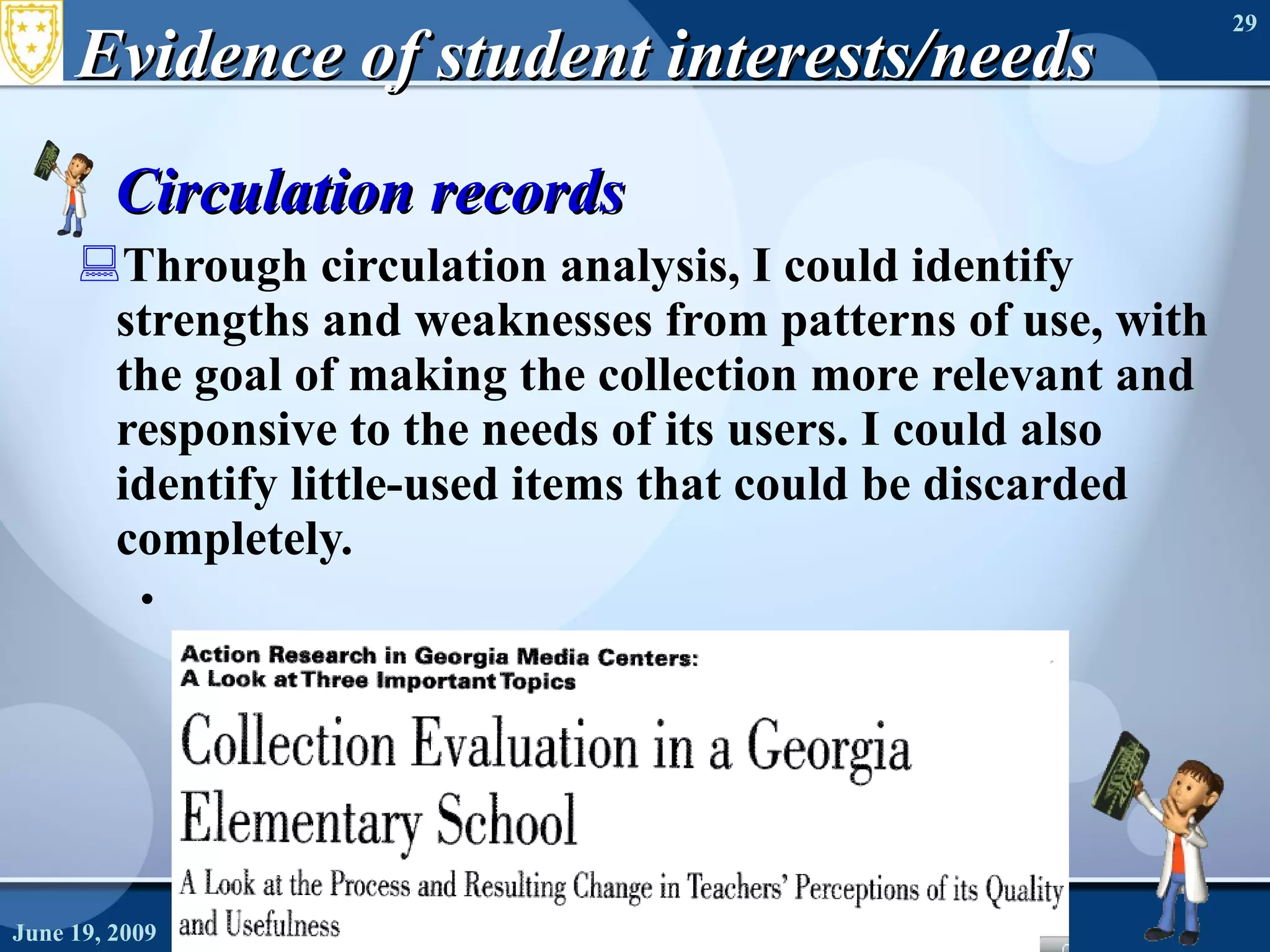 Evidence of student interests/needs Circulation records Through circulation analysis, I could identify strengths and weaknesses from patterns of use, with the goal of making the collection more relevant and responsive to the needs of its users. I could also identify little-used items that could be discarded completely. June 19, 2009 Needs Assessment 