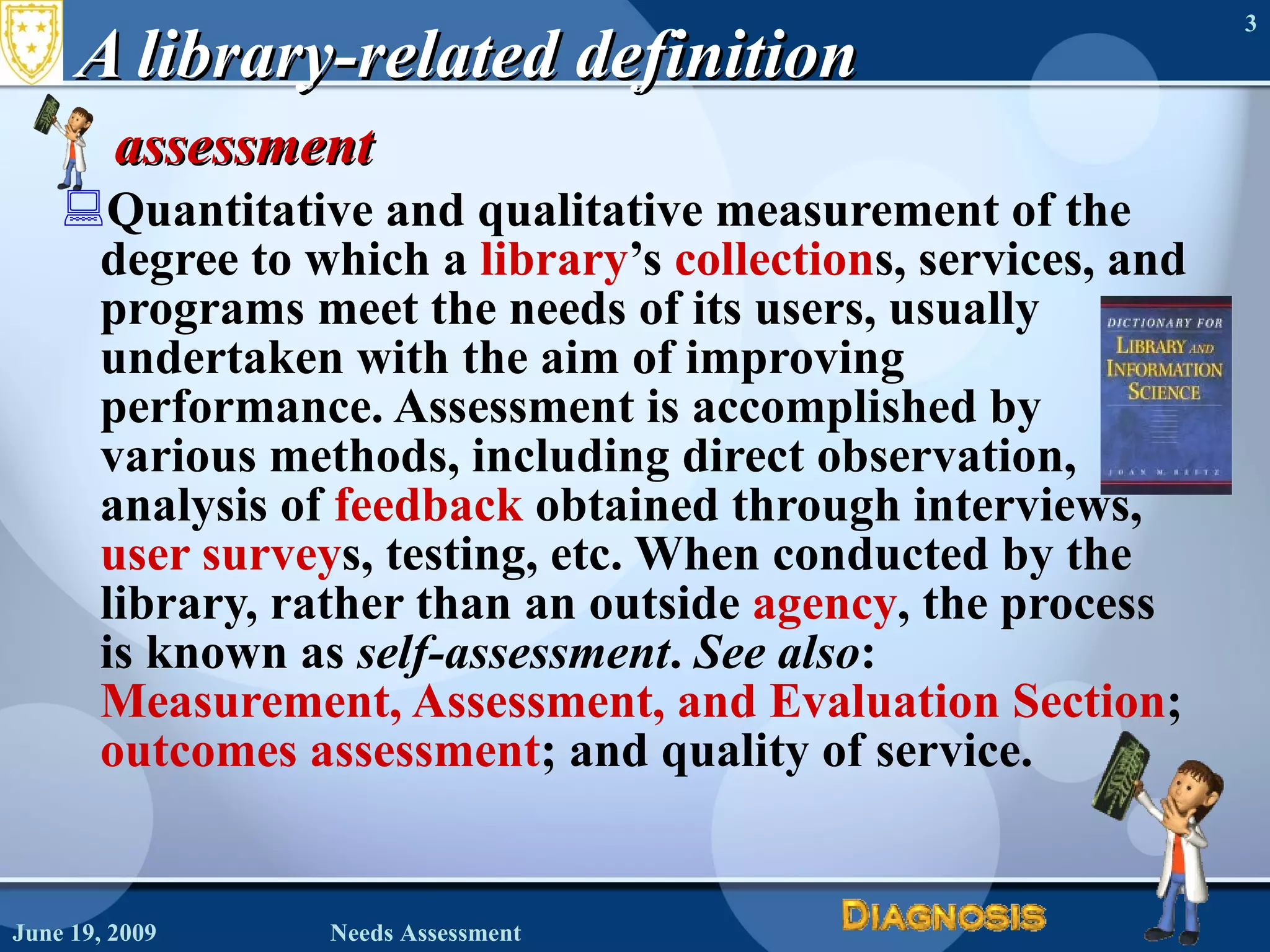 A library-related definition assessment  Quantitative and qualitative measurement of the degree to which a  library ’s  collection s, services, and programs meet the needs of its users, usually undertaken with the aim of improving performance. Assessment is accomplished by various methods, including direct observation, analysis of  feedback  obtained through interviews,  user survey s, testing, etc. When conducted by the library, rather than an outside  agency , the process is known as  self-assessment .  See also :  Measurement, Assessment, and Evaluation Section ;  outcomes assessment ; and quality of service.  June 19, 2009 Needs Assessment 