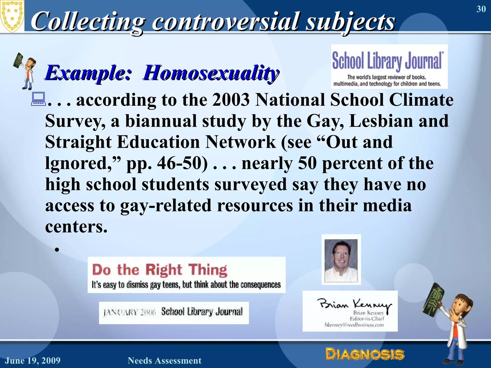 Collecting controversial subjects Example:  Homosexuality . . . according to the 2003 National School Climate Survey, a biannual study by the Gay, Lesbian and Straight Education Network (see “Out and lgnored,” pp. 46-50) . . . nearly 50 percent of the high school students surveyed say they have no access to gay-related resources in their media centers. June 19, 2009 Needs Assessment 