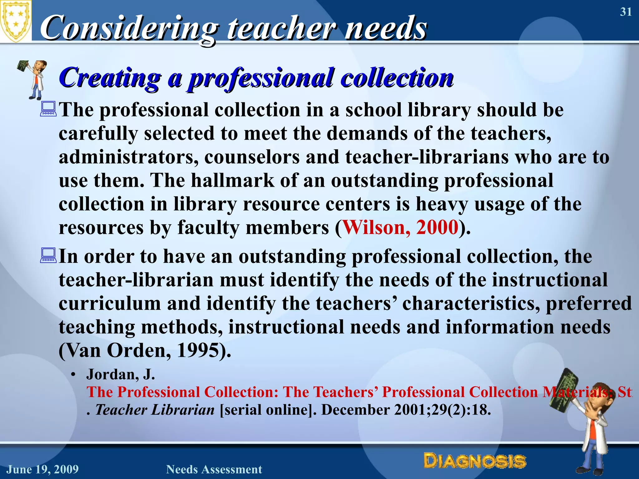 Considering teacher needs Creating a professional collection The professional collection in a school library should be carefully selected to meet the demands of the teachers, administrators, counselors and teacher-librarians who are to use them. The hallmark of an outstanding professional collection in library resource centers is heavy usage of the resources by faculty members ( Wilson, 2000 ). In order to have an outstanding professional collection, the teacher-librarian must identify the needs of the instructional curriculum and identify the teachers’ characteristics, preferred teaching methods, instructional needs and information needs (Van Orden, 1995). Jordan, J.  The Professional Collection: The Teachers’ Professional Collection Materials: Stimulating Use .  Teacher Librarian  [serial online]. December 2001;29(2):18.  June 19, 2009 Needs Assessment 