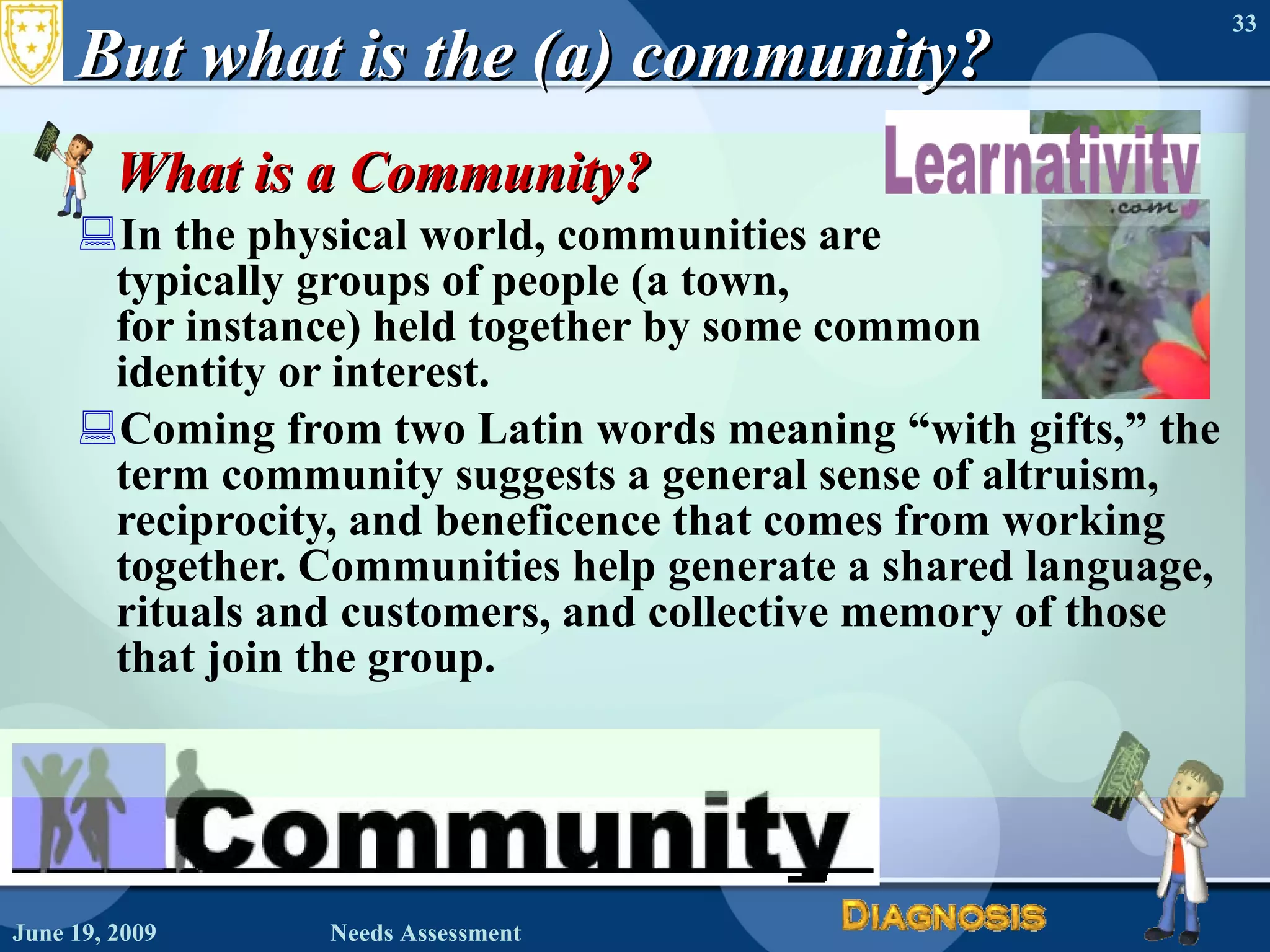 But what is the (a) community? What is a Community? In the physical world, communities are  typically groups of people (a town,  for instance) held together by some common  identity or interest. Coming from two Latin words meaning “with gifts,” the term community suggests a general sense of altruism, reciprocity, and beneficence that comes from working together. Communities help generate a shared language, rituals and customers, and collective memory of those that join the group. June 19, 2009 Needs Assessment 