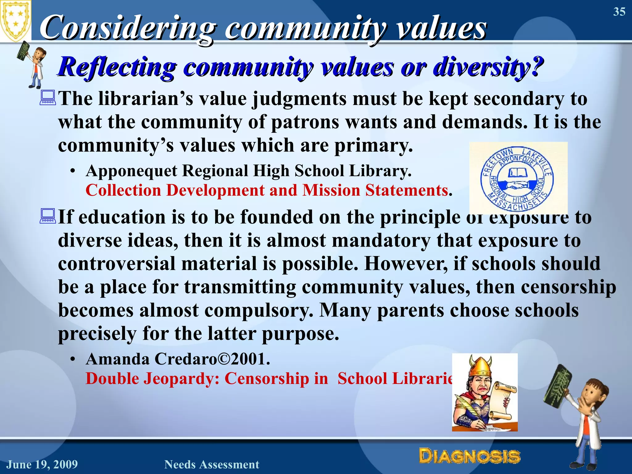 Considering community values Reflecting community values or diversity? The librarian’s value judgments must be kept secondary to what the community of patrons wants and demands. It is the community’s values which are primary.  Apponequet Regional High School Library.  Collection Development and Mission Statements . If education is to be founded on the principle of exposure to diverse ideas, then it is almost mandatory that exposure to controversial material is possible. However, if schools should be a place for transmitting community values, then censorship becomes almost compulsory. Many parents choose schools precisely for the latter purpose. Amanda Credaro©2001.  Double Jeopardy: Censorship in  School Libraries June 19, 2009 Needs Assessment 
