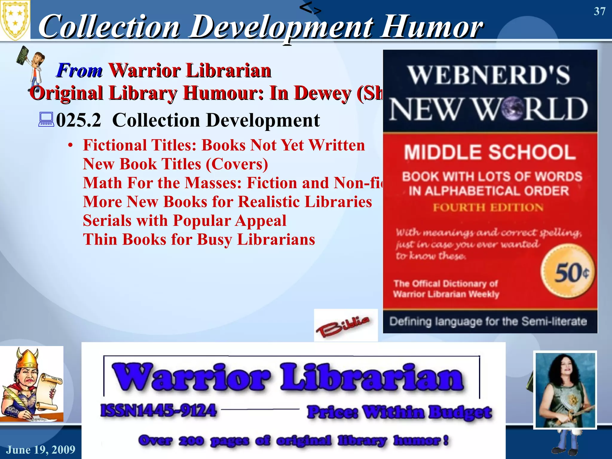 Collection Development Humor  From  Warrior Librarian   Original Library Humour: In Dewey (Shelf) Order  025.2  Collection Development Fictional Titles: Books Not Yet Written   New Book Titles (Covers)   Math For the Masses: Fiction and Non-fiction   More New Books for Realistic Libraries   Serials with Popular Appeal   Thin Books for Busy Librarians June 19, 2009 Needs Assessment June 19, 2009 Needs Assessment < > 