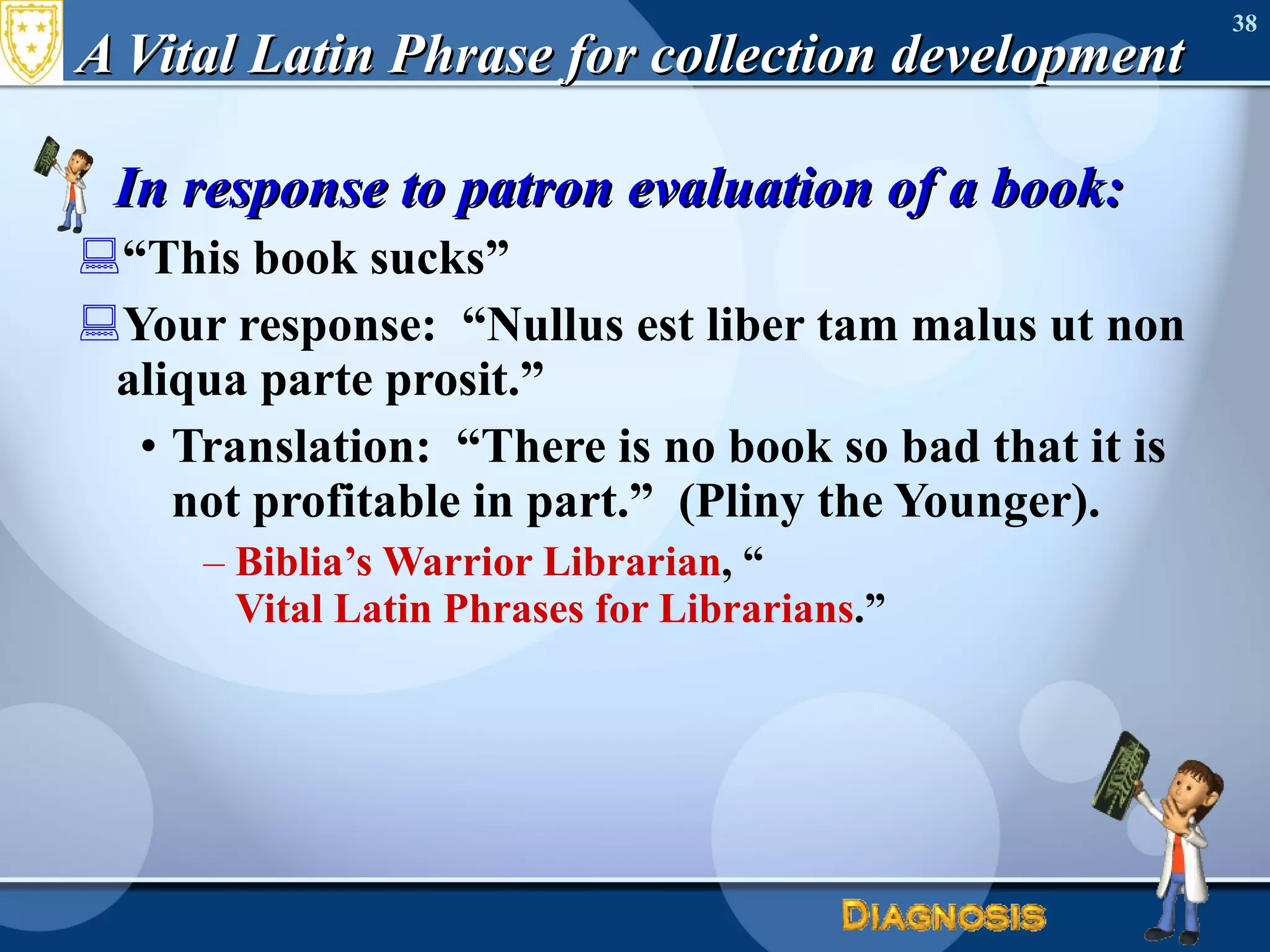 A Vital Latin Phrase for collection development In response to patron evaluation of a book: “ This book sucks” Your response:  “Nullus est liber tam malus ut non aliqua parte prosit.” Translation:  “There is no book so bad that it is not profitable in part.”  (Pliny the Younger). Biblia’s Warrior Librarian , “ Vital Latin Phrases for Librarians .” 