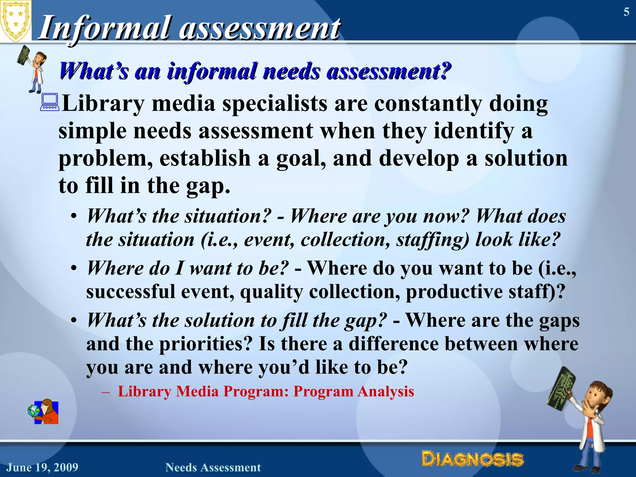 Informal assessment What’s an informal needs assessment?  Library media specialists are constantly doing simple needs assessment when they identify a problem, establish a goal, and develop a solution to fill in the gap.   What’s the situation? - Where are you now? What does the situation (i.e., event, collection, staffing) look like?   Where do I want to be?  - Where do you want to be (i.e., successful event, quality collection, productive staff)?  What’s the solution to fill the gap?  - Where are the gaps and the priorities? Is there a difference between where you are and where you’d like to be? Library Media Program: Program Analysis June 19, 2009 Needs Assessment 