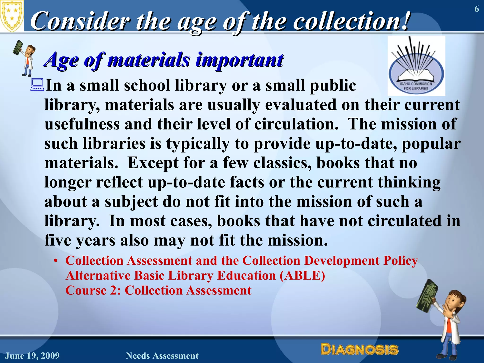 Consider the age of the collection! Age of materials important In a small school library or a small public  library, materials are usually evaluated on their current usefulness and their level of circulation.  The mission of such libraries is typically to provide up-to-date, popular materials.  Except for a few classics, books that no longer reflect up-to-date facts or the current thinking about a subject do not fit into the mission of such a library.  In most cases, books that have not circulated in five years also may not fit the mission. Collection Assessment and the Collection Development Policy Alternative Basic Library Education (ABLE)  Course 2: Collection Assessment June 19, 2009 Needs Assessment 