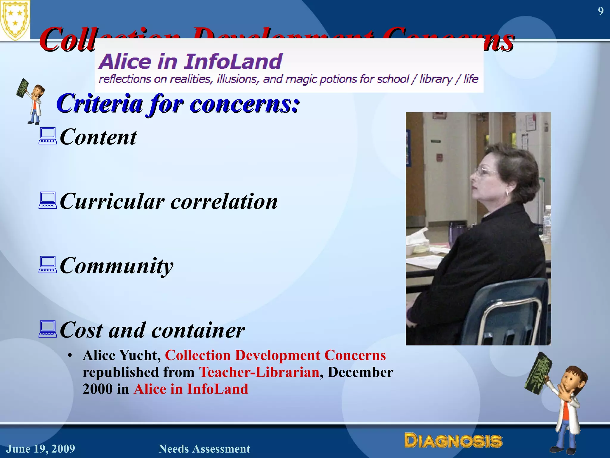 Collection Development Concerns Criteria for concerns: Content Curricular correlation Community Cost and container Alice Yucht,  Collection Development Concerns republished from  Teacher-Librarian , December  2000 in  Alice in InfoLand   June 19, 2009 Needs Assessment 