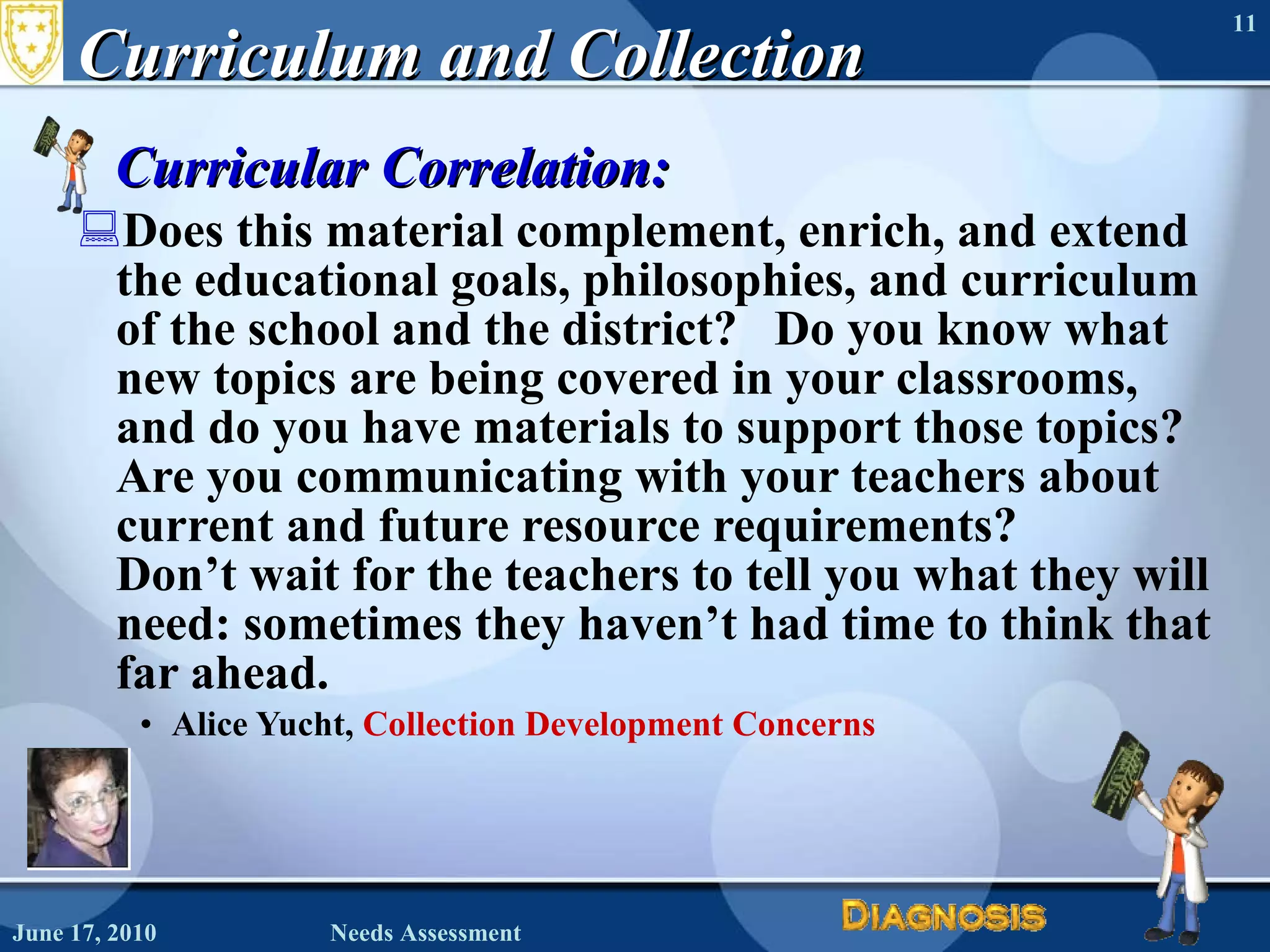 Curriculum and Collection Curricular Correlation:    Does this material complement, enrich, and extend the educational goals, philosophies, and curriculum of the school and the district?   Do you know what new topics are being covered in your classrooms, and do you have materials to support those topics?  Are you communicating with your teachers about current and future resource requirements?  Don’t wait for the teachers to tell you what they will need: sometimes they haven’t had time to think that far ahead.    Alice Yucht,  Collection Development Concerns June 17, 2010 Needs Assessment 