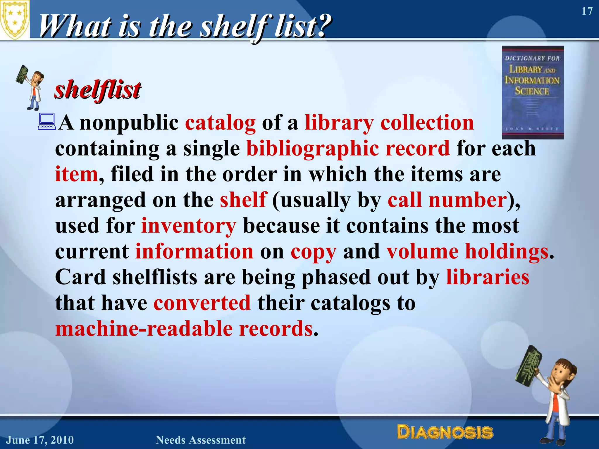 What is the shelf list? shelflist  A nonpublic  catalog  of a  library collection  containing a single  bibliographic record  for each  item , filed in the order in which the items are arranged on the  shelf  (usually by  call number ), used for  inventory  because it contains the most current  information  on  copy  and  volume   holdings . Card shelflists are being phased out by  libraries  that have  converted  their catalogs to  machine-readable records .  June 17, 2010 Needs Assessment 