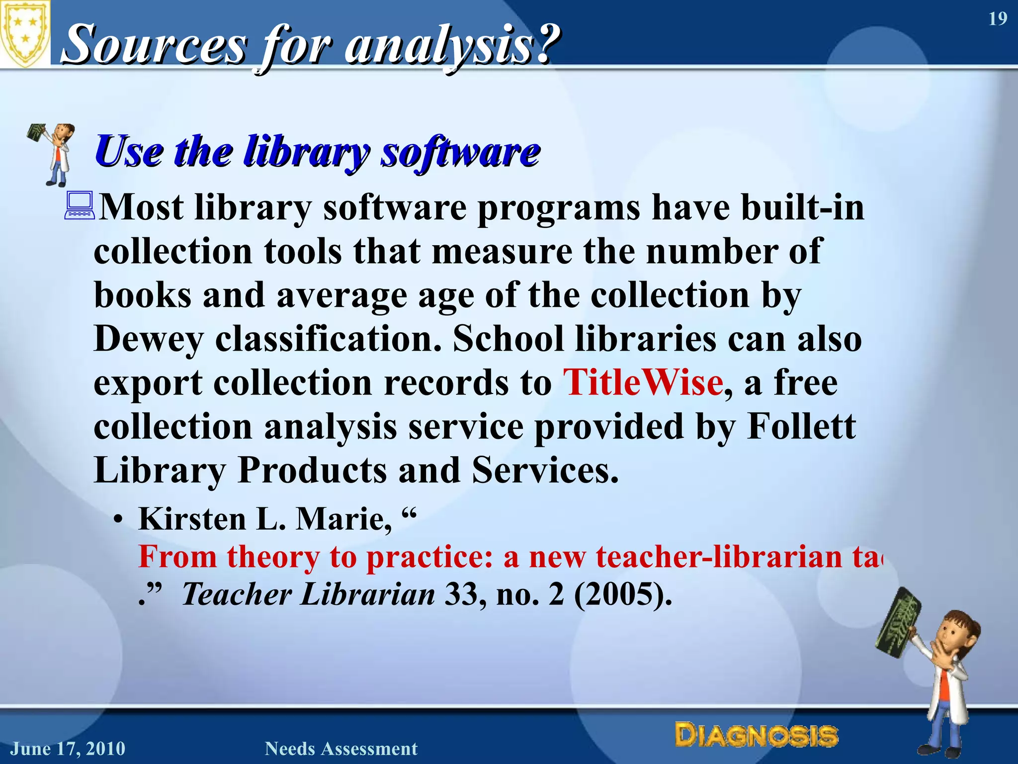 Sources for analysis? Use the library software Most library software programs have built-in collection tools that measure the number of books and average age of the collection by Dewey classification. School libraries can also export collection records to  TitleWise , a free collection analysis service provided by Follett Library Products and Services. Kirsten L. Marie, “ From theory to practice: a new teacher-librarian tackles 1ibrary assessment .”  Teacher Librarian  33, no. 2 (2005). June 17, 2010 Needs Assessment 