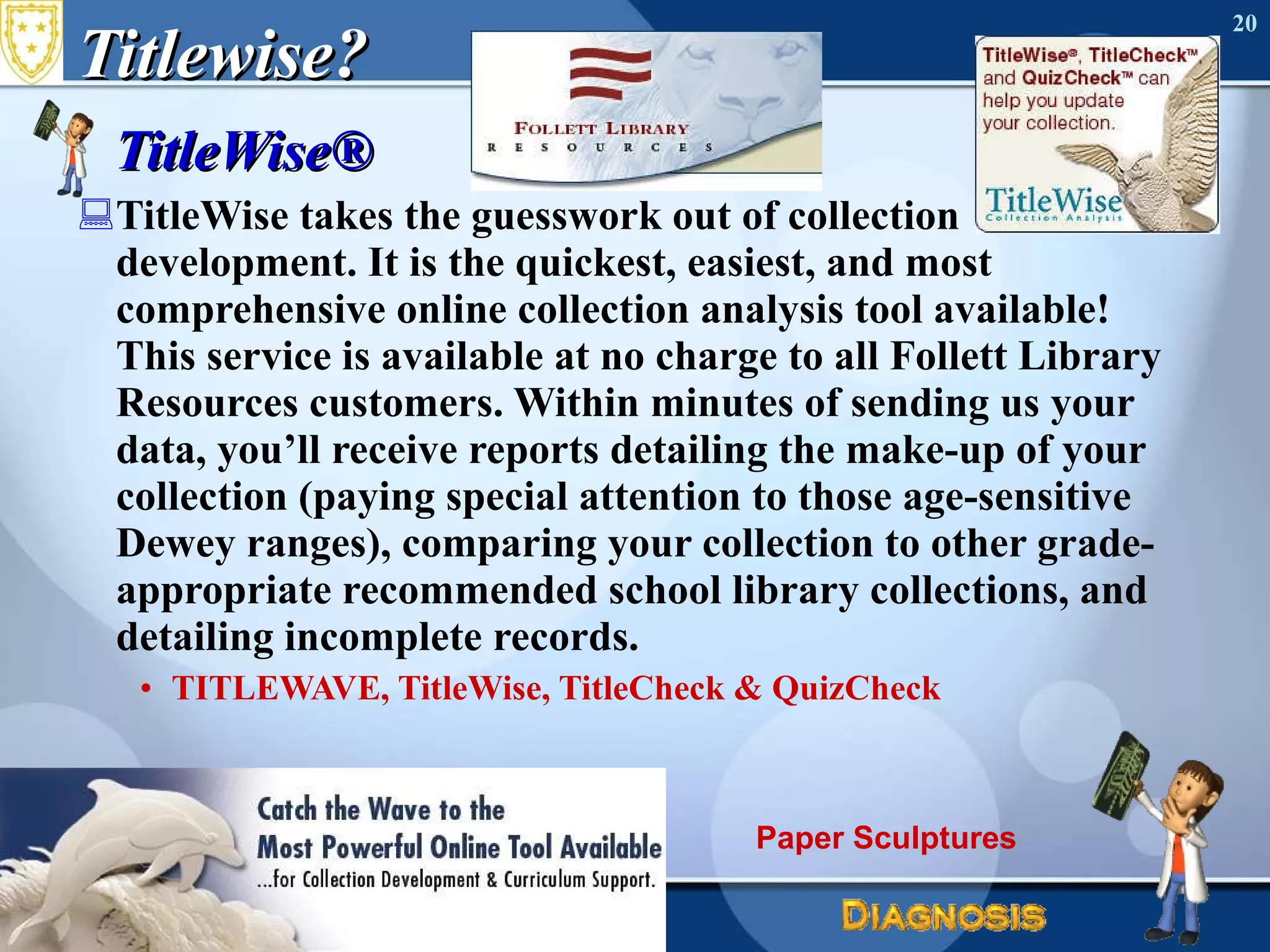 Titlewise? TitleWise® TitleWise takes the guesswork out of collection development. It is the quickest, easiest, and most comprehensive online collection analysis tool available! This service is available at no charge to all Follett Library Resources customers. Within minutes of sending us your data, you’ll receive reports detailing the make-up of your collection (paying special attention to those age-sensitive Dewey ranges), comparing your collection to other grade-appropriate recommended school library collections, and detailing incomplete records. TITLEWAVE, TitleWise, TitleCheck & QuizCheck June 17, 2010 Needs Assessment Paper Sculptures 