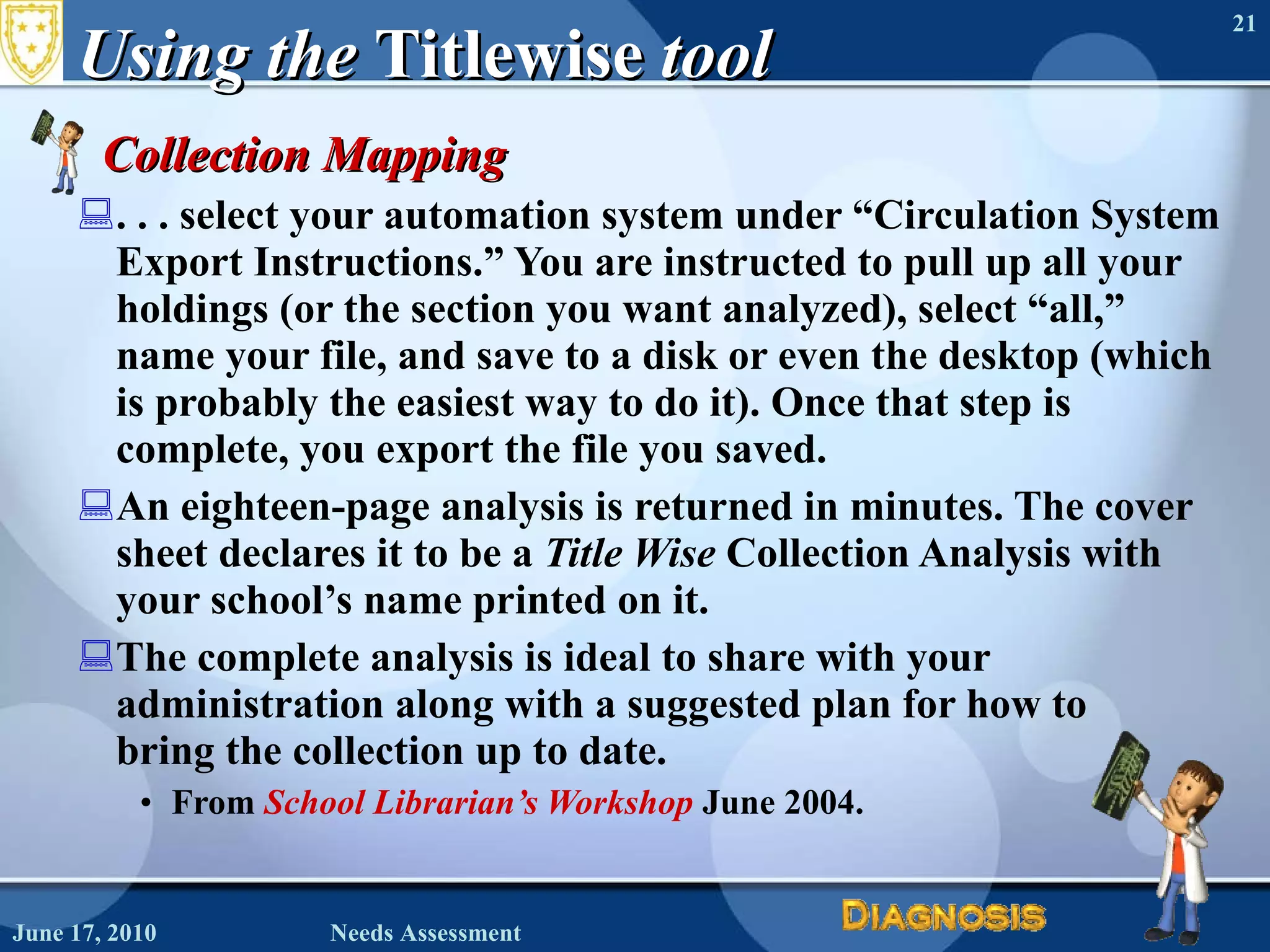 Using the  Titlewise  tool Collection Mapping . . . select your automation system under “Circulation System Export Instructions.” You are instructed to pull up all your holdings (or the section you want analyzed), select “all,” name your file, and save to a disk or even the desktop (which is probably the easiest way to do it). Once that step is complete, you export the file you saved.  An eighteen-page analysis is returned in minutes. The cover sheet declares it to be a  Title Wise  Collection Analysis with your school’s name printed on it.  The complete analysis is ideal to share with your administration along with a suggested plan for how to  bring the collection up to date. From  School Librarian’s Workshop   June 2004. June 17, 2010 Needs Assessment 