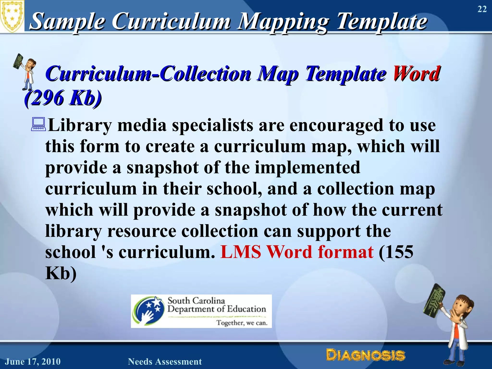 Sample Curriculum Mapping Template Curriculum-Collection Map Template  Word  (296 Kb) Library media specialists are encouraged to use this form to create a curriculum map, which will provide a snapshot of the implemented curriculum in their school, and a collection map which will provide a snapshot of how the current library resource collection can support the school 's curriculum.  LMS Word format  (155 Kb)  June 17, 2010 Needs Assessment 
