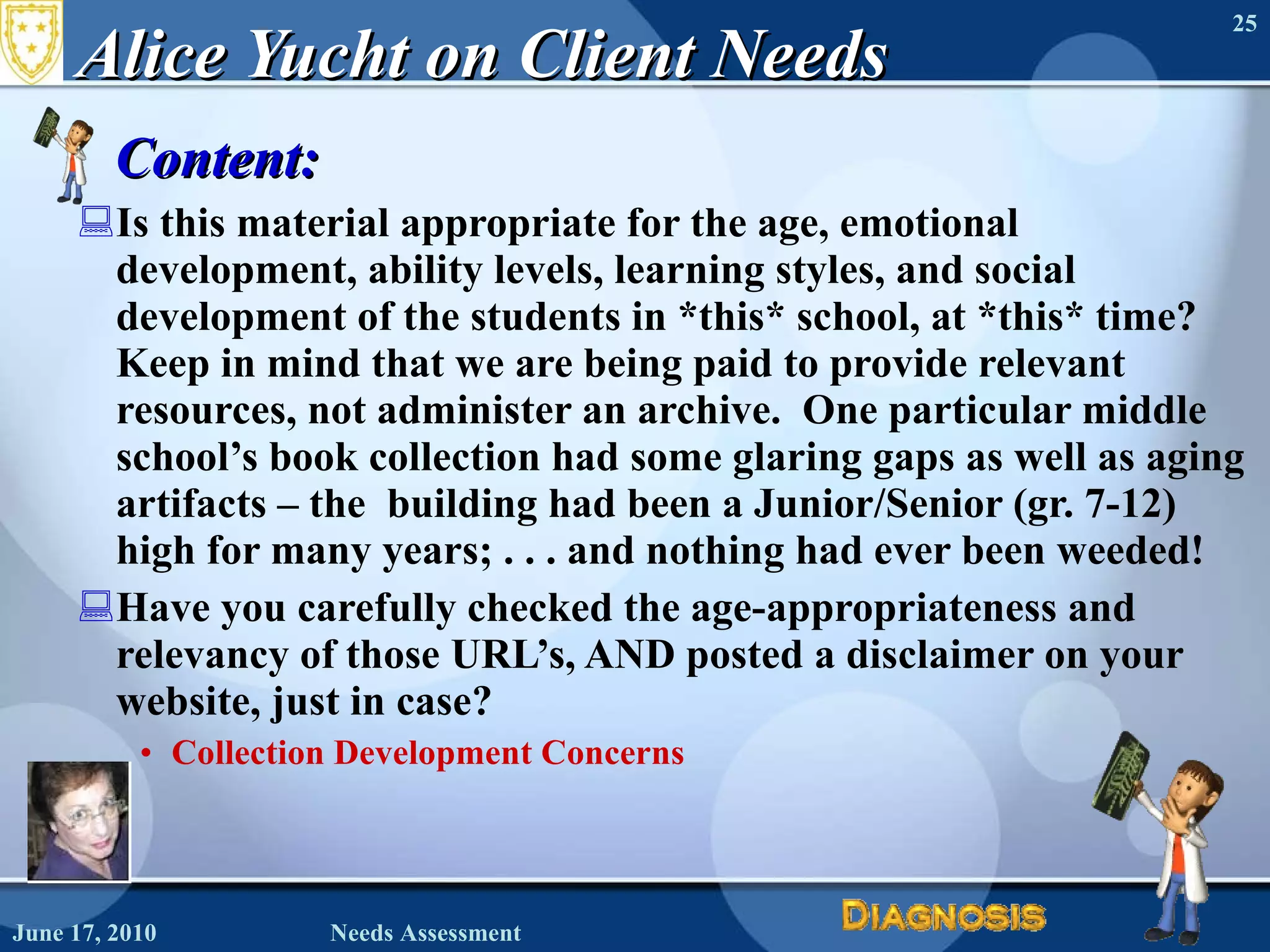 Alice Yucht on Client Needs Content:  Is this material appropriate for the age, emotional development, ability levels, learning styles, and social development of the students in *this* school, at *this* time?    Keep in mind that we are being paid to provide relevant resources, not administer an archive.  One particular middle school’s book collection had some glaring gaps as well as aging artifacts – the  building had been a Junior/Senior (gr. 7-12) high for many years; . . . and nothing had ever been weeded!   Have you carefully checked the age-appropriateness and relevancy of those URL’s, AND posted a disclaimer on your website, just in case?  Collection Development Concerns June 17, 2010 Needs Assessment 