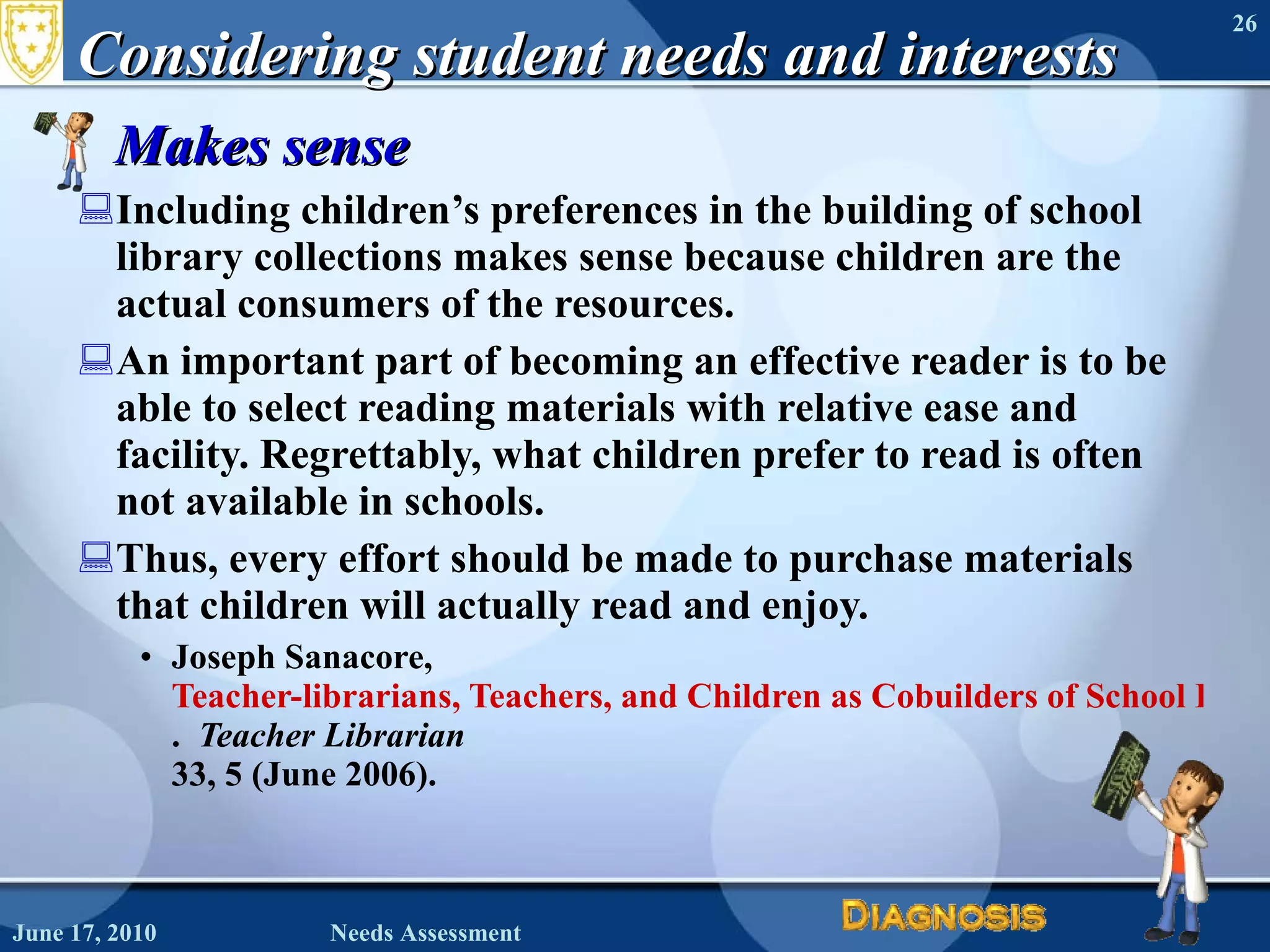 Considering student needs and interests Makes sense Including children’s preferences in the building of school library collections makes sense because children are the actual consumers of the resources. An important part of becoming an effective reader is to be able to select reading materials with relative ease and facility. Regrettably, what children prefer to read is often not available in schools.  Thus, every effort should be made to purchase materials that children will actually read and enjoy. Joseph Sanacore,  Teacher-librarians, Teachers, and Children as Cobuilders of School Library Collections .  Teacher Librarian  33, 5 (June 2006). June 17, 2010 Needs Assessment 