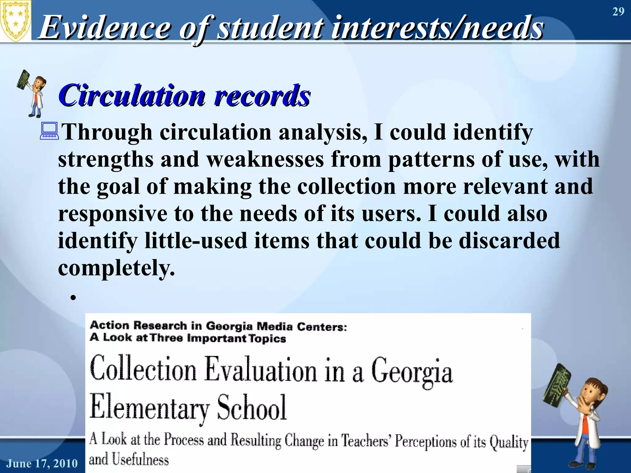 Evidence of student interests/needs Circulation records Through circulation analysis, I could identify strengths and weaknesses from patterns of use, with the goal of making the collection more relevant and responsive to the needs of its users. I could also identify little-used items that could be discarded completely. June 17, 2010 Needs Assessment 