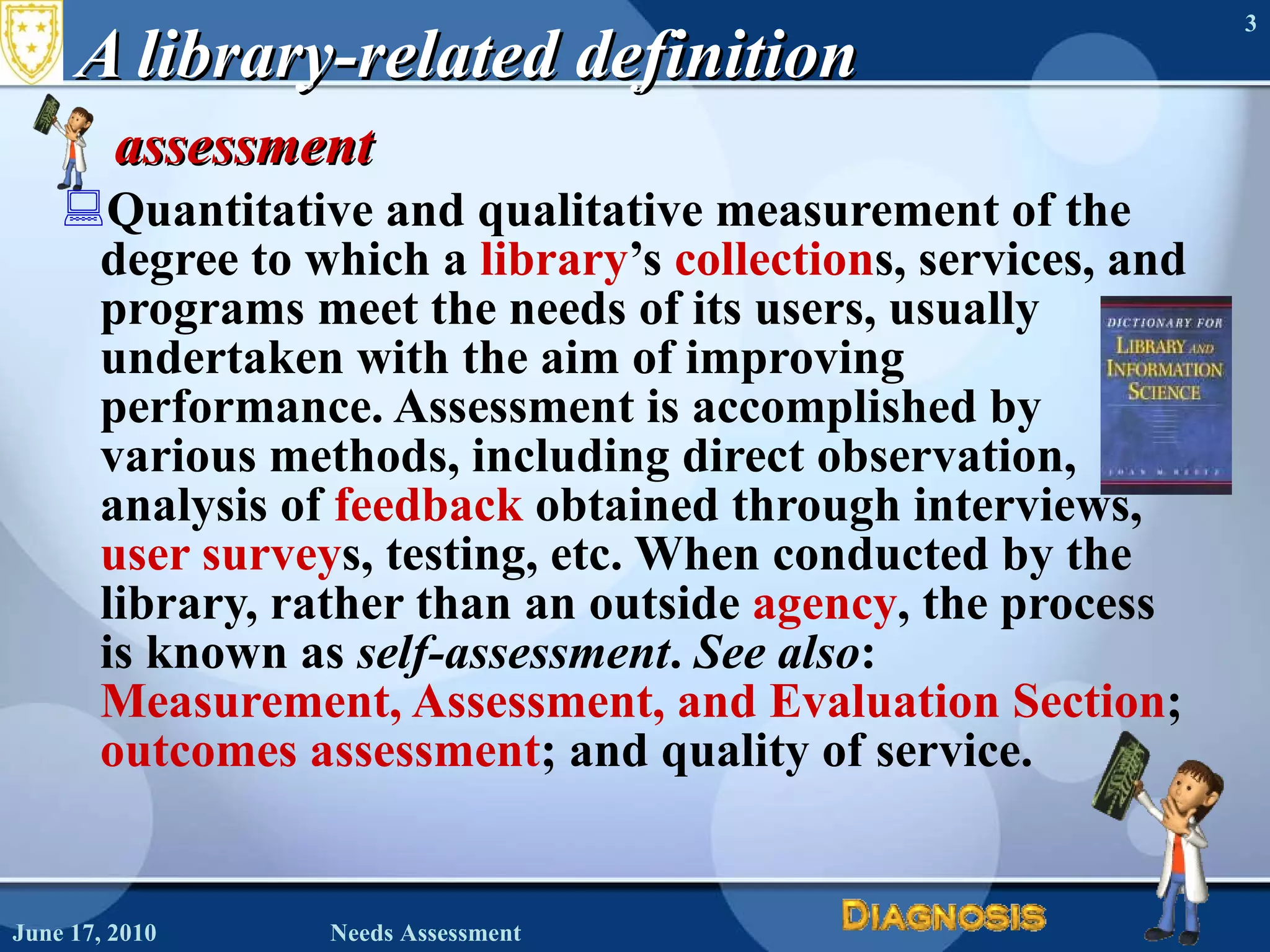 A library-related definition assessment  Quantitative and qualitative measurement of the degree to which a  library ’s  collection s, services, and programs meet the needs of its users, usually undertaken with the aim of improving performance. Assessment is accomplished by various methods, including direct observation, analysis of  feedback  obtained through interviews,  user survey s, testing, etc. When conducted by the library, rather than an outside  agency , the process is known as  self-assessment .  See also :  Measurement, Assessment, and Evaluation Section ;  outcomes assessment ; and quality of service.  June 17, 2010 Needs Assessment 