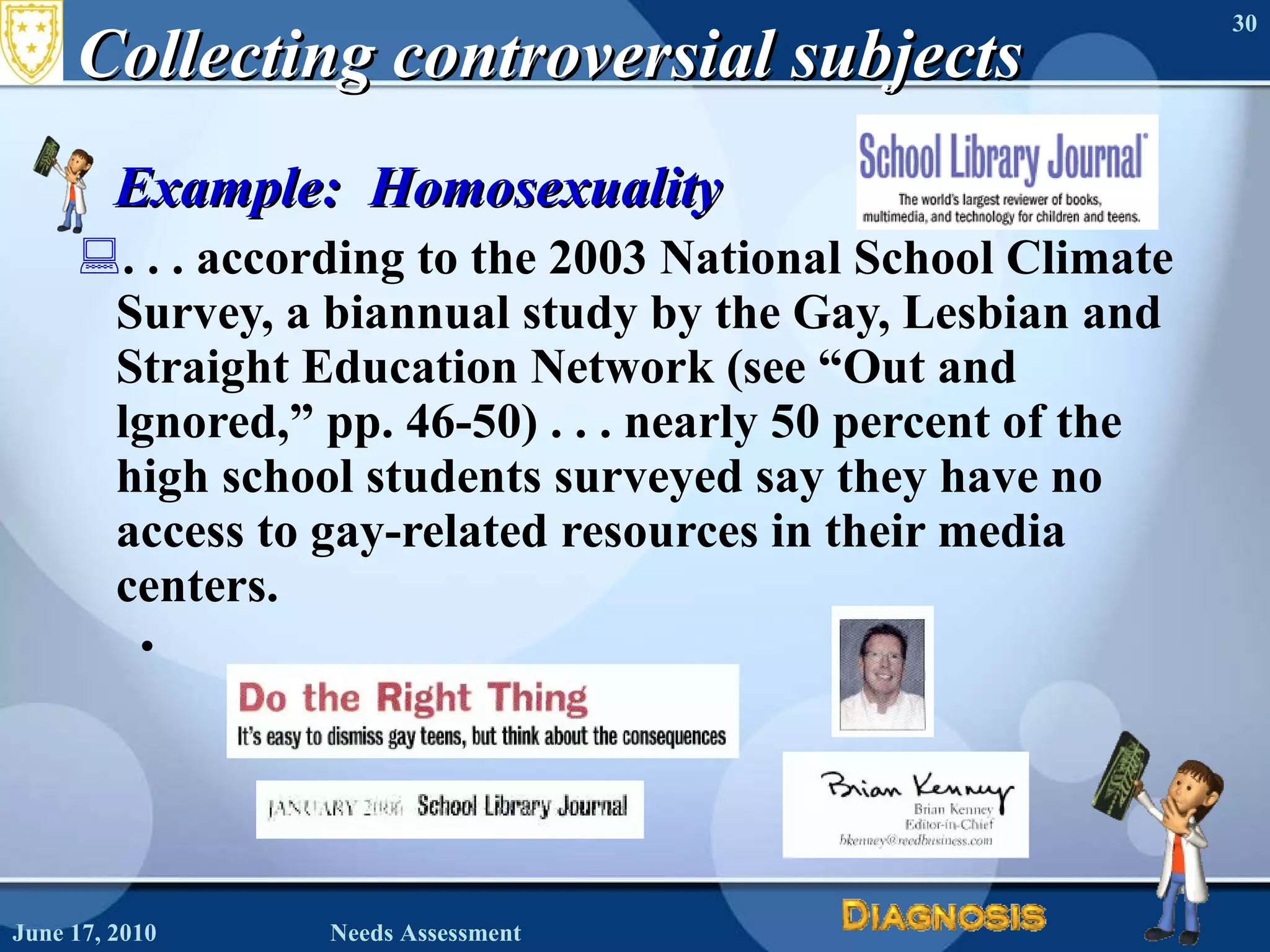 Collecting controversial subjects Example:  Homosexuality . . . according to the 2003 National School Climate Survey, a biannual study by the Gay, Lesbian and Straight Education Network (see “Out and lgnored,” pp. 46-50) . . . nearly 50 percent of the high school students surveyed say they have no access to gay-related resources in their media centers. June 17, 2010 Needs Assessment 