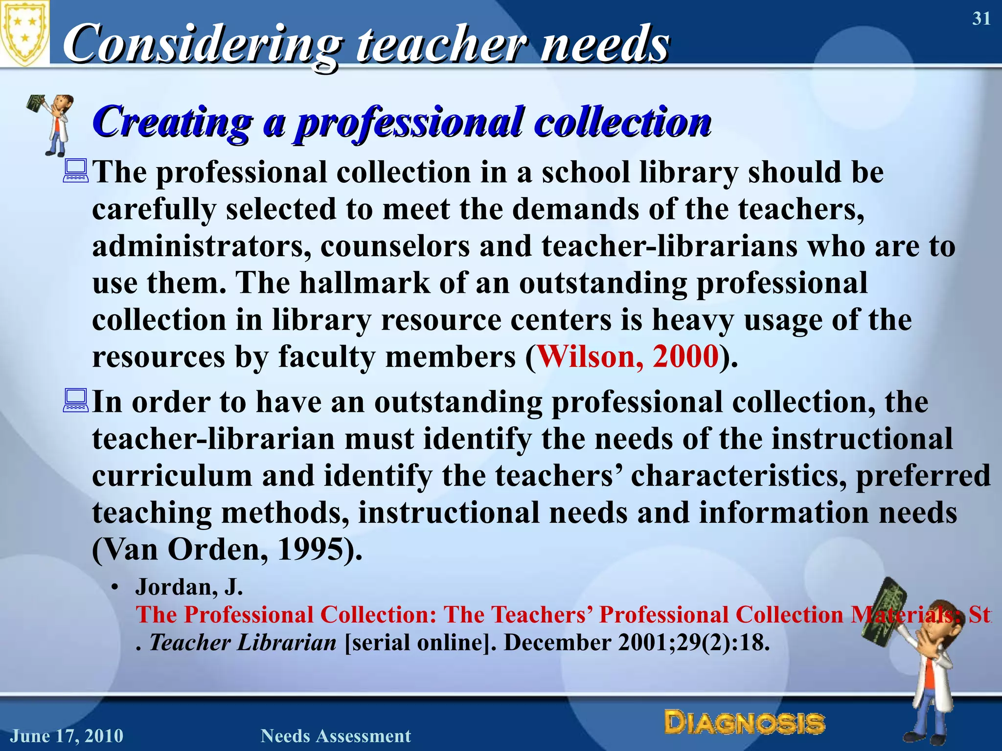 Considering teacher needs Creating a professional collection The professional collection in a school library should be carefully selected to meet the demands of the teachers, administrators, counselors and teacher-librarians who are to use them. The hallmark of an outstanding professional collection in library resource centers is heavy usage of the resources by faculty members ( Wilson, 2000 ). In order to have an outstanding professional collection, the teacher-librarian must identify the needs of the instructional curriculum and identify the teachers’ characteristics, preferred teaching methods, instructional needs and information needs (Van Orden, 1995). Jordan, J.  The Professional Collection: The Teachers’ Professional Collection Materials: Stimulating Use .  Teacher Librarian  [serial online]. December 2001;29(2):18.  June 17, 2010 Needs Assessment 