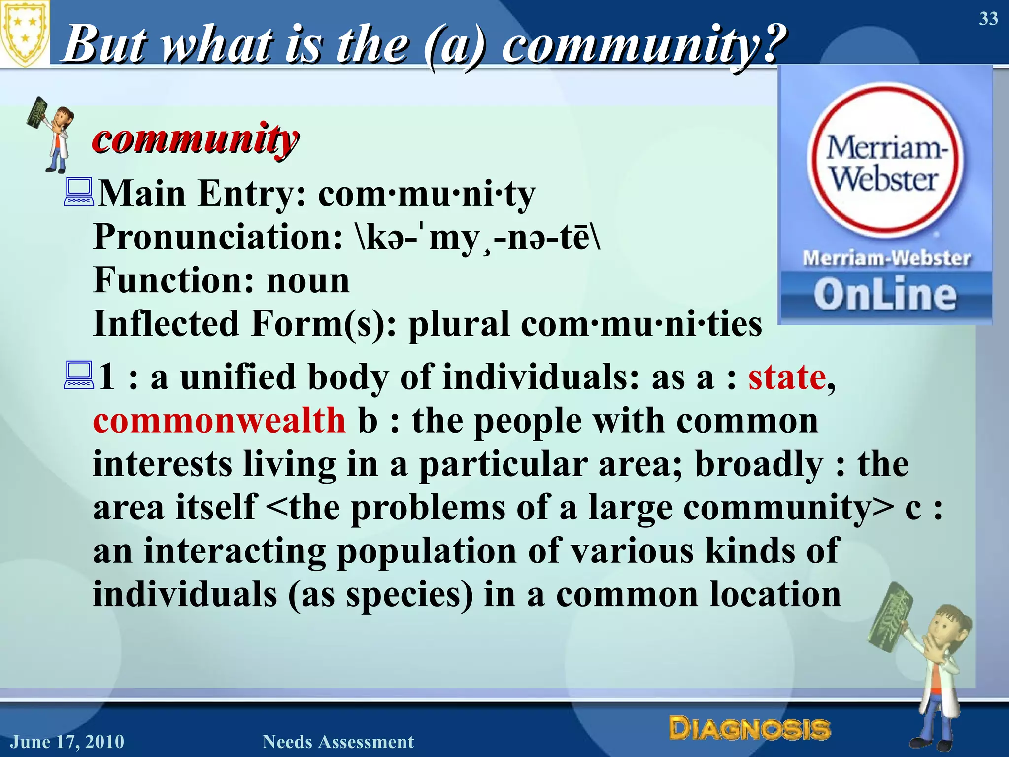 But what is the (a) community? community   Main Entry: com·mu·ni·ty  Pronunciation: \kə-ˈmyü-nə-tē\ Function: noun  Inflected Form(s): plural com·mu·ni·ties 1 : a unified body of individuals: as a :  state ,  commonwealth  b : the people with common interests living in a particular area; broadly : the area itself <the problems of a large community> c : an interacting population of various kinds of individuals (as species) in a common location  June 17, 2010 Needs Assessment 