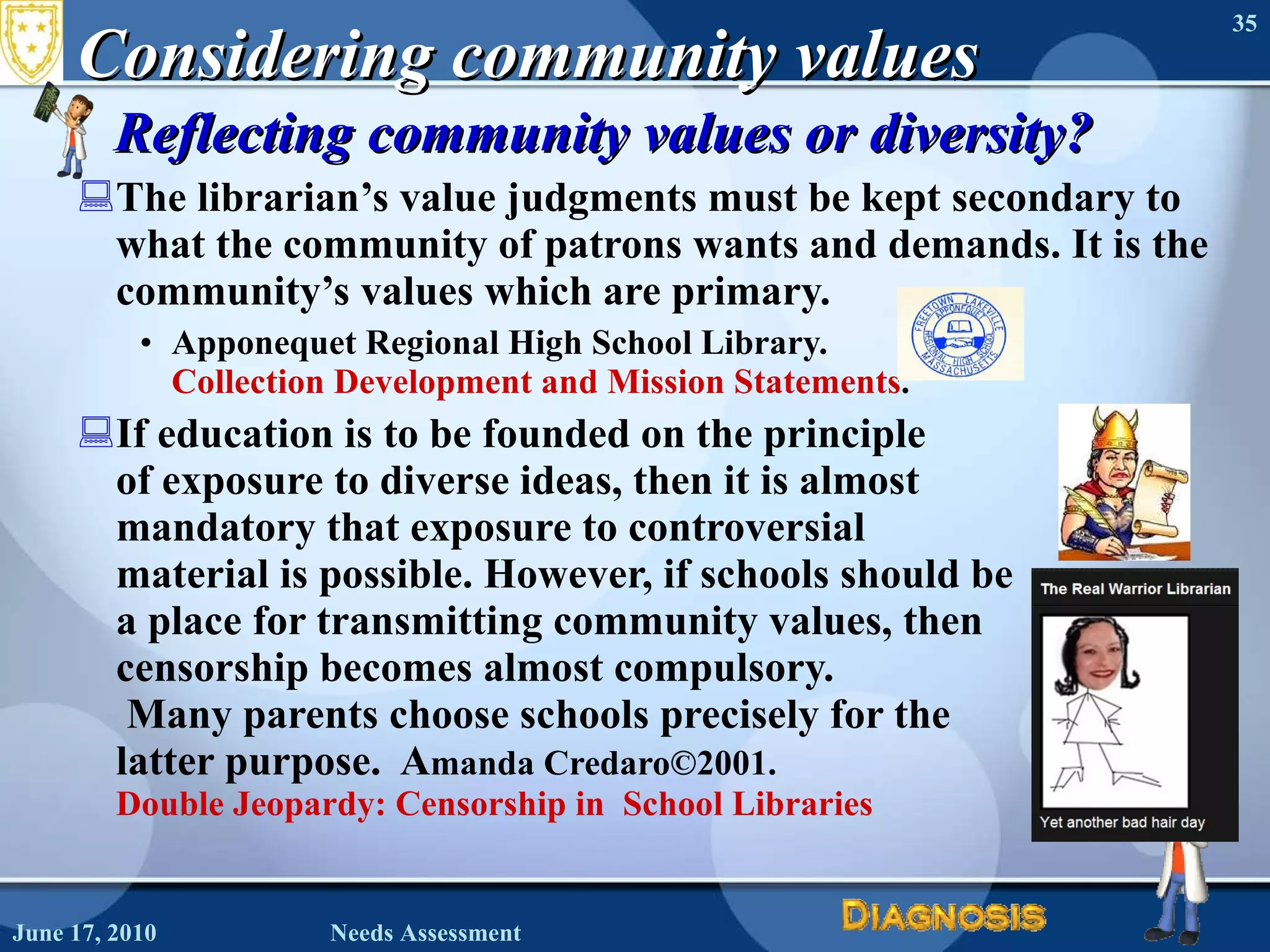 Considering community values Reflecting community values or diversity? The librarian’s value judgments must be kept secondary to what the community of patrons wants and demands. It is the community’s values which are primary.  Apponequet Regional High School Library.  Collection Development and Mission Statements . If education is to be founded on the principle  of exposure to diverse ideas, then it is almost  mandatory that exposure to controversial  material is possible. However, if schools should be  a place for transmitting community values, then  censorship becomes almost compulsory.  Many parents choose schools precisely for the  latter purpose.  A manda Credaro©2001.  Double Jeopardy: Censorship in  School Libraries June 17, 2010 Needs Assessment 