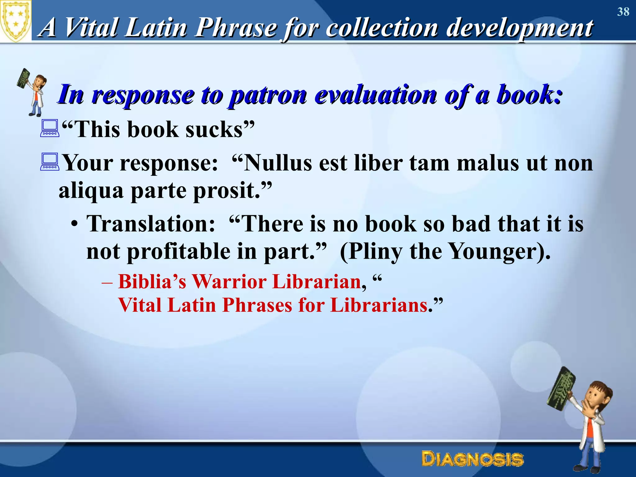 A Vital Latin Phrase for collection development In response to patron evaluation of a book: “ This book sucks” Your response:  “Nullus est liber tam malus ut non aliqua parte prosit.” Translation:  “There is no book so bad that it is not profitable in part.”  (Pliny the Younger). Biblia’s Warrior Librarian , “ Vital Latin Phrases for Librarians .” 