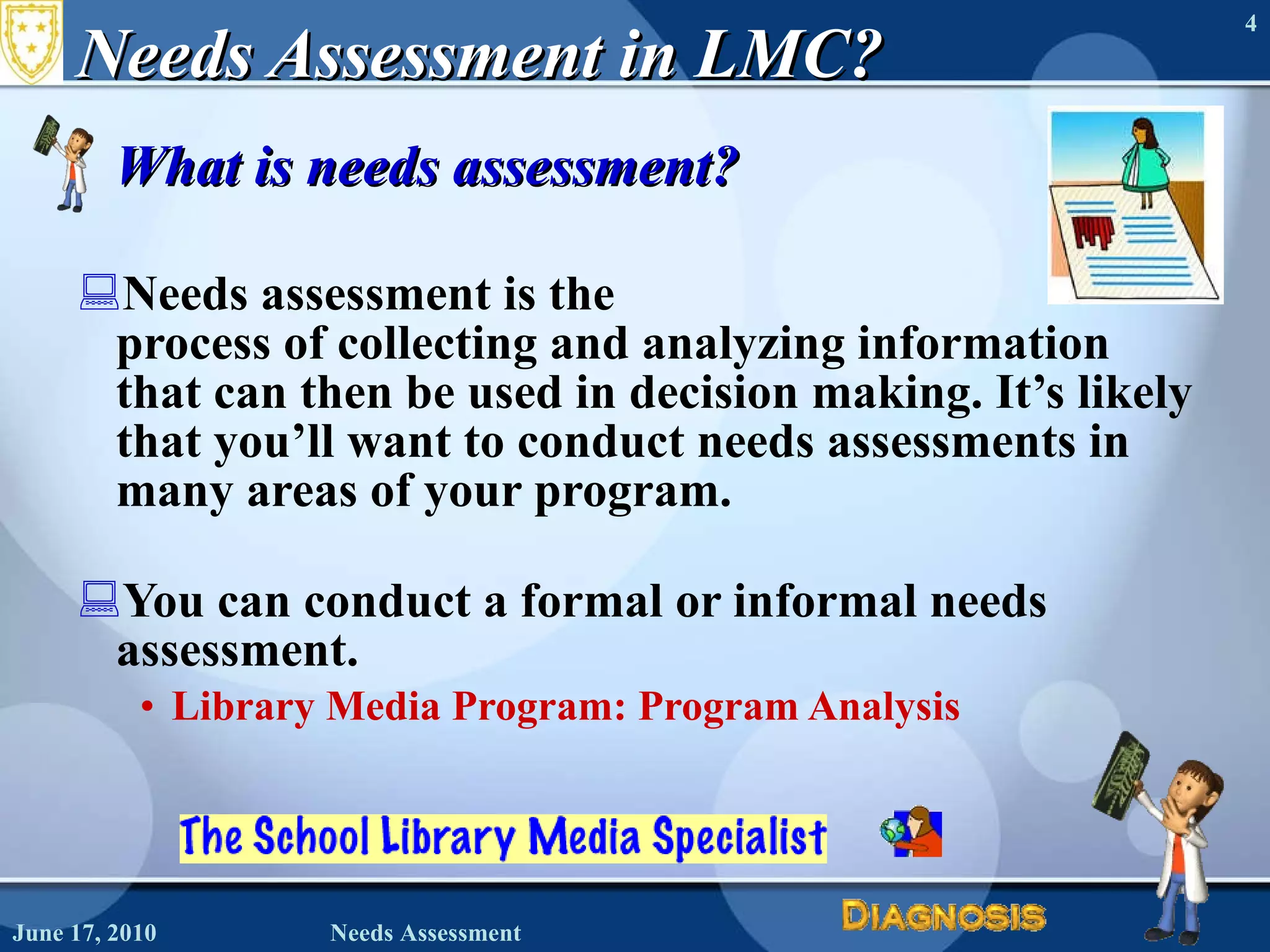 Needs Assessment in LMC? What is needs assessment? Needs assessment is the  process of collecting and analyzing information that can then be used in decision making. It’s likely that you’ll want to conduct needs assessments in many areas of your program.   You can conduct a formal or informal needs assessment. Library Media Program: Program Analysis  June 17, 2010 Needs Assessment 