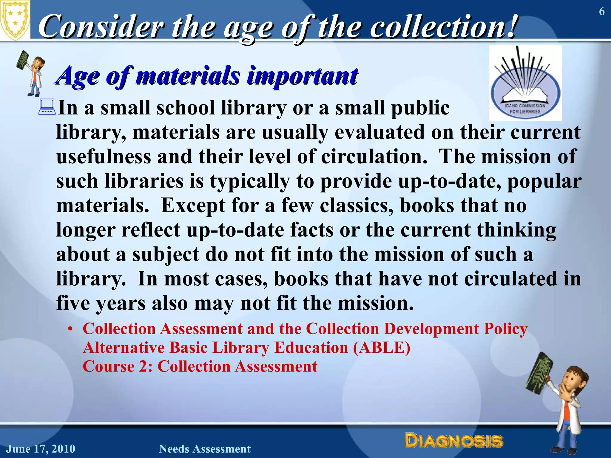 Consider the age of the collection! Age of materials important In a small school library or a small public  library, materials are usually evaluated on their current usefulness and their level of circulation.  The mission of such libraries is typically to provide up-to-date, popular materials.  Except for a few classics, books that no longer reflect up-to-date facts or the current thinking about a subject do not fit into the mission of such a library.  In most cases, books that have not circulated in five years also may not fit the mission. Collection Assessment and the Collection Development Policy Alternative Basic Library Education (ABLE)  Course 2: Collection Assessment June 17, 2010 Needs Assessment 