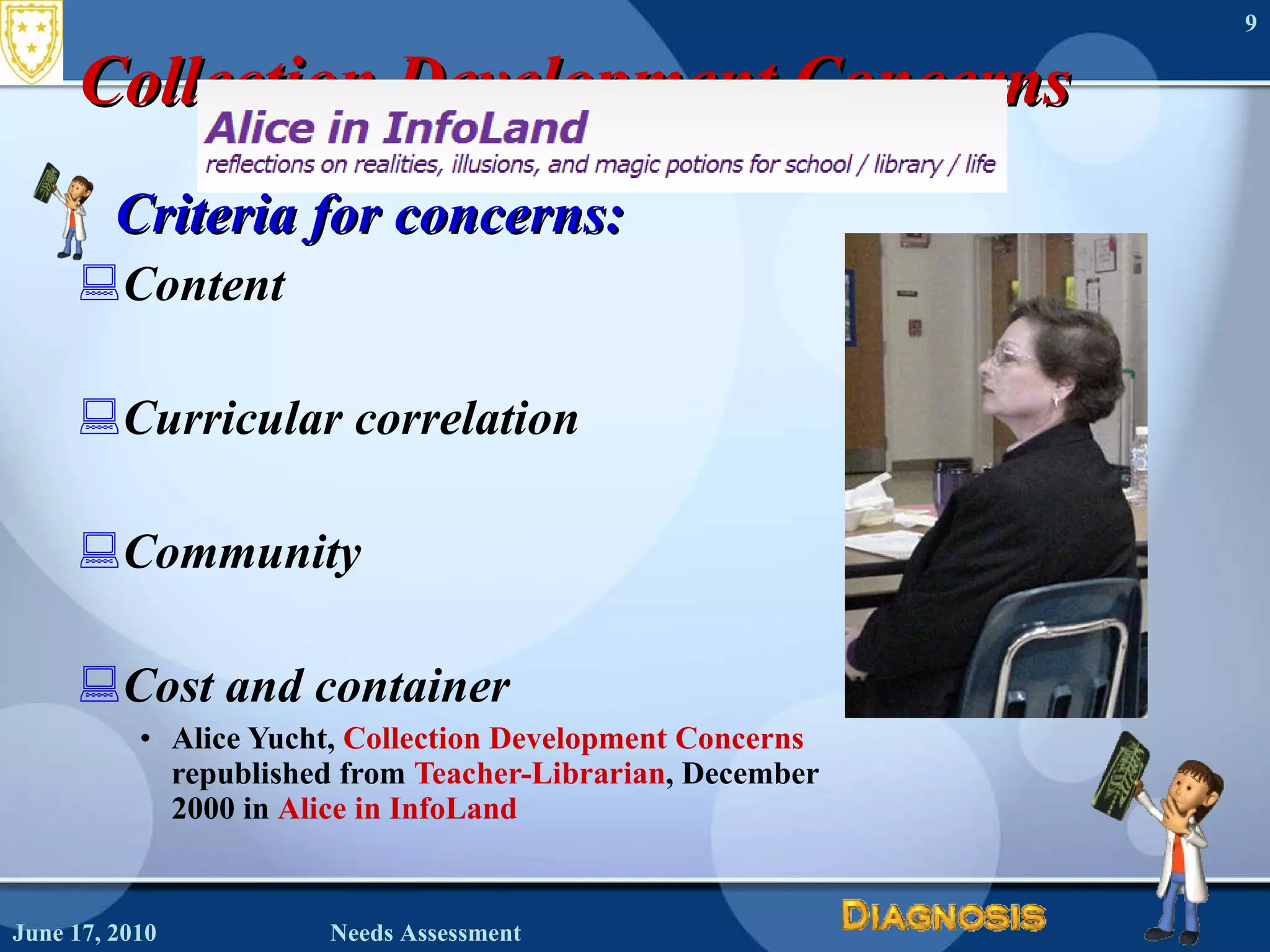 Collection Development Concerns Criteria for concerns: Content Curricular correlation Community Cost and container Alice Yucht,  Collection Development Concerns republished from  Teacher-Librarian , December  2000 in  Alice in InfoLand   June 17, 2010 Needs Assessment 