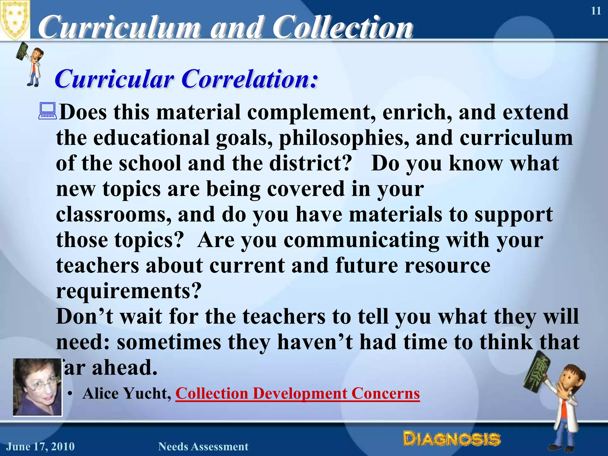 June 16, 2010Needs Assessment11Curriculum and CollectionCurricular Correlation:  Does this material complement, enrich, and extend the educational goals, philosophies, and curriculum of the school and the district?   Do you know what new topics are being covered in your classrooms, and do you have materials to support those topics?  Are you communicating with your teachers about current and future resource requirements? Don’t wait for the teachers to tell you what they will need: sometimes they haven’t had time to think that far ahead. Alice Yucht, Collection Development Concerns