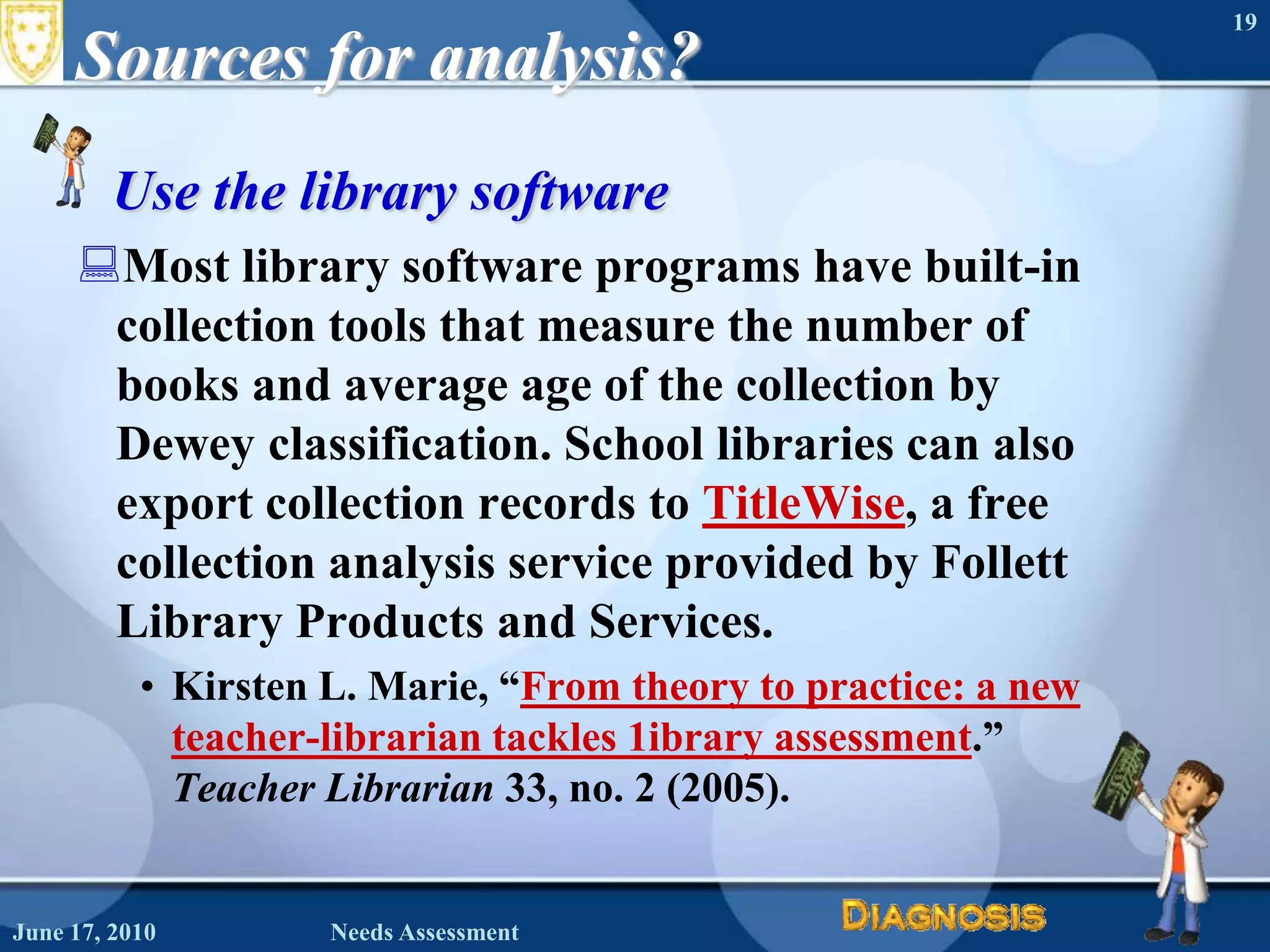 Sources for analysis?Use the library softwareMost library software programs have built-in collection tools that measure the number of books and average age of the collection by Dewey classification. School libraries can also export collection records to TitleWise, a free collection analysis service provided by Follett Library Products and Services.Kirsten L. Marie, “From theory to practice: a new teacher-librarian tackles 1ibrary assessment.”  Teacher Librarian 33, no. 2 (2005).June 16, 2010Needs Assessment19