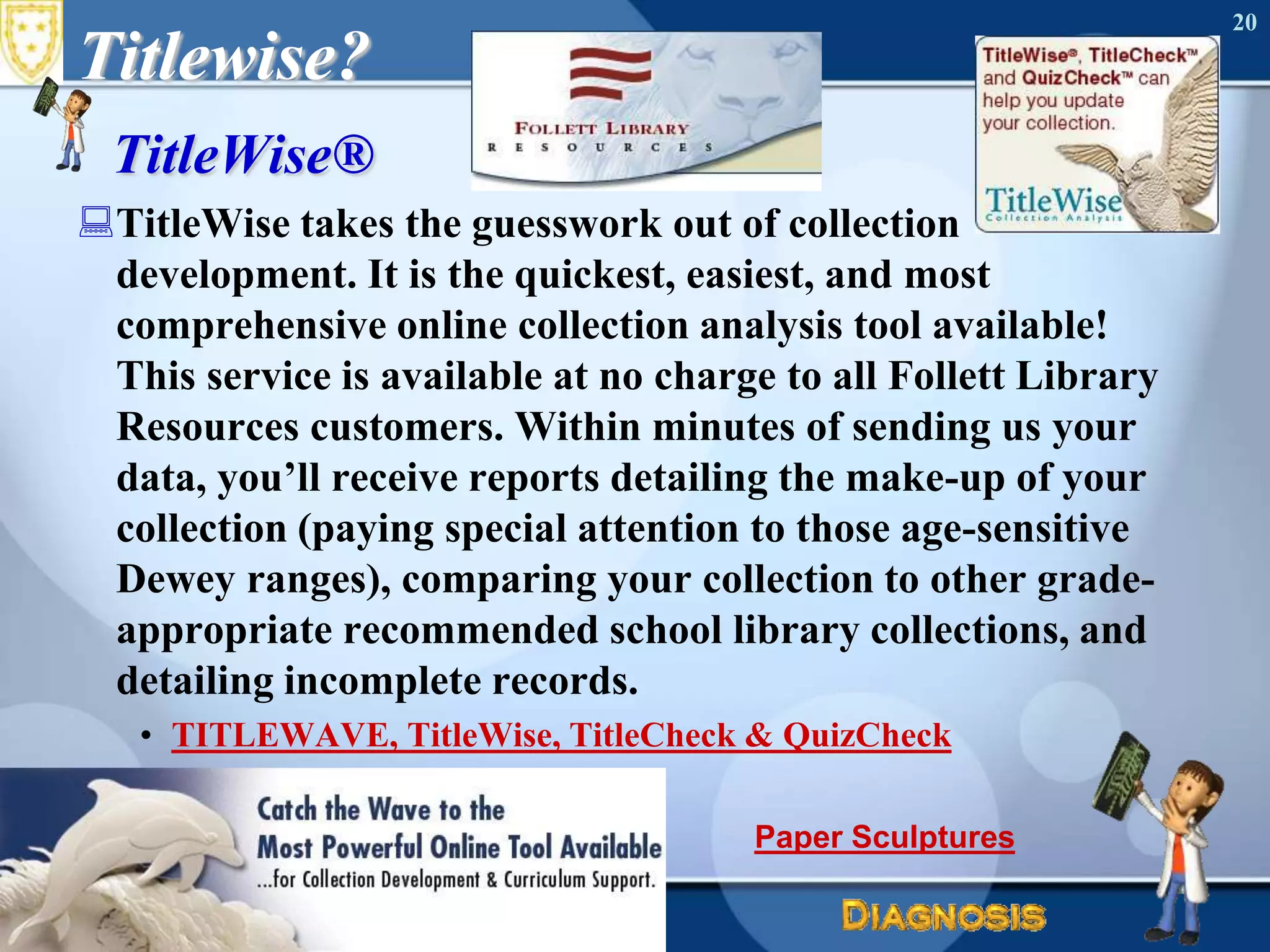 Titlewise?TitleWise®TitleWise takes the guesswork out of collection development. It is the quickest, easiest, and most comprehensive online collection analysis tool available! This service is available at no charge to all Follett Library Resources customers. Within minutes of sending us your data, you’ll receive reports detailing the make-up of your collection (paying special attention to those age-sensitive Dewey ranges), comparing your collection to other grade-appropriate recommended school library collections, and detailing incomplete records.TITLEWAVE, TitleWise, TitleCheck & QuizCheckJune 16, 2010Needs Assessment20Paper Sculptures