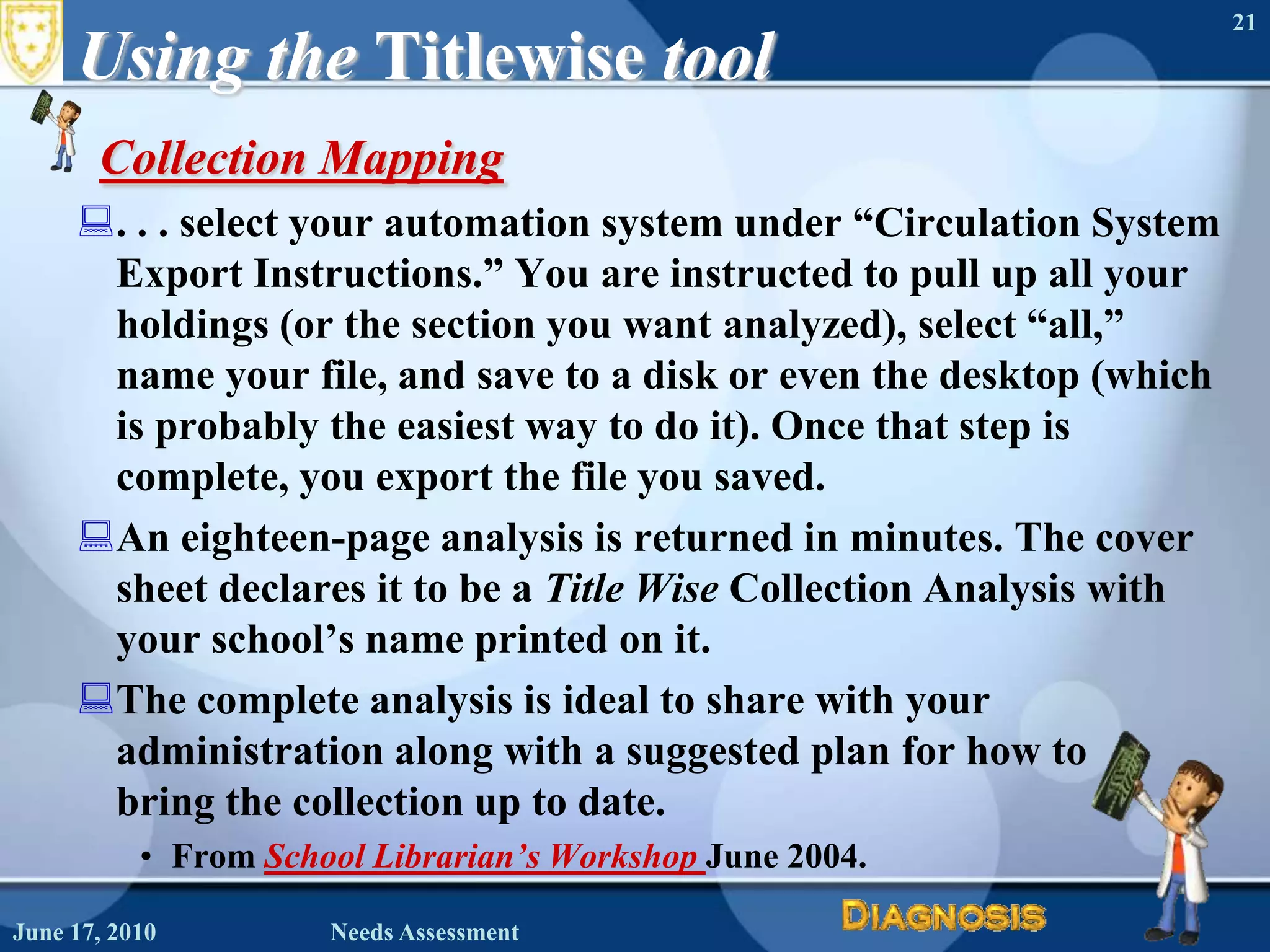 Using the TitlewisetoolCollection Mapping. . . select your automation system under “Circulation System Export Instructions.” You are instructed to pull up all your holdings (or the section you want analyzed), select “all,” name your file, and save to a disk or even the desktop (which is probably the easiest way to do it). Once that step is complete, you export the file you saved. An eighteen-page analysis is returned in minutes. The cover sheet declares it to be a Title Wise Collection Analysis with your school’s name printed on it. The complete analysis is ideal to share with your administration along with a suggested plan for how to bring the collection up to date.From School Librarian’s WorkshopJune 2004.June 16, 2010Needs Assessment21