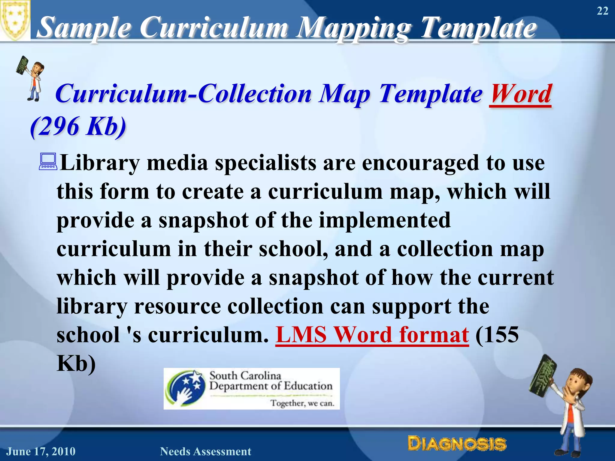 Sample Curriculum Mapping TemplateCurriculum-Collection Map Template Word (296 Kb)Library media specialists are encouraged to use this form to create a curriculum map, which will provide a snapshot of the implemented curriculum in their school, and a collection map which will provide a snapshot of how the current library resource collection can support the school 's curriculum. LMS Word format (155 Kb) June 16, 2010Needs Assessment22