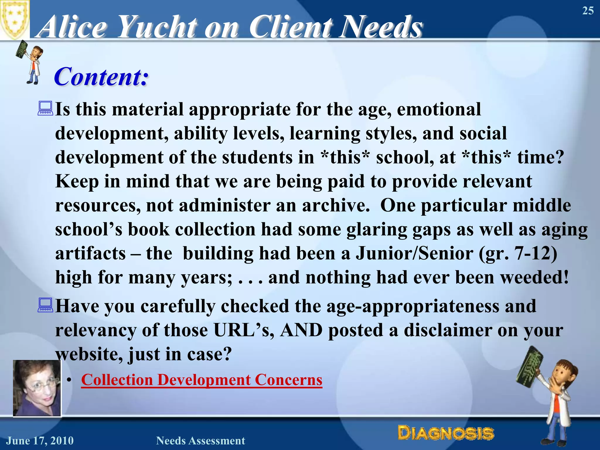Alice Yucht on Client NeedsContent: Is this material appropriate for the age, emotional development, ability levels, learning styles, and social development of the students in *this* school, at *this* time?   Keep in mind that we are being paid to provide relevant resources, not administer an archive.  One particular middle school’s book collection had some glaring gaps as well as aging artifacts – the  building had been a Junior/Senior (gr. 7-12) high for many years; . . . and nothing had ever been weeded!  Have you carefully checked the age-appropriateness and relevancy of those URL’s, AND posted a disclaimer on your website, just in case? Collection Development ConcernsJune 16, 2010Needs Assessment25