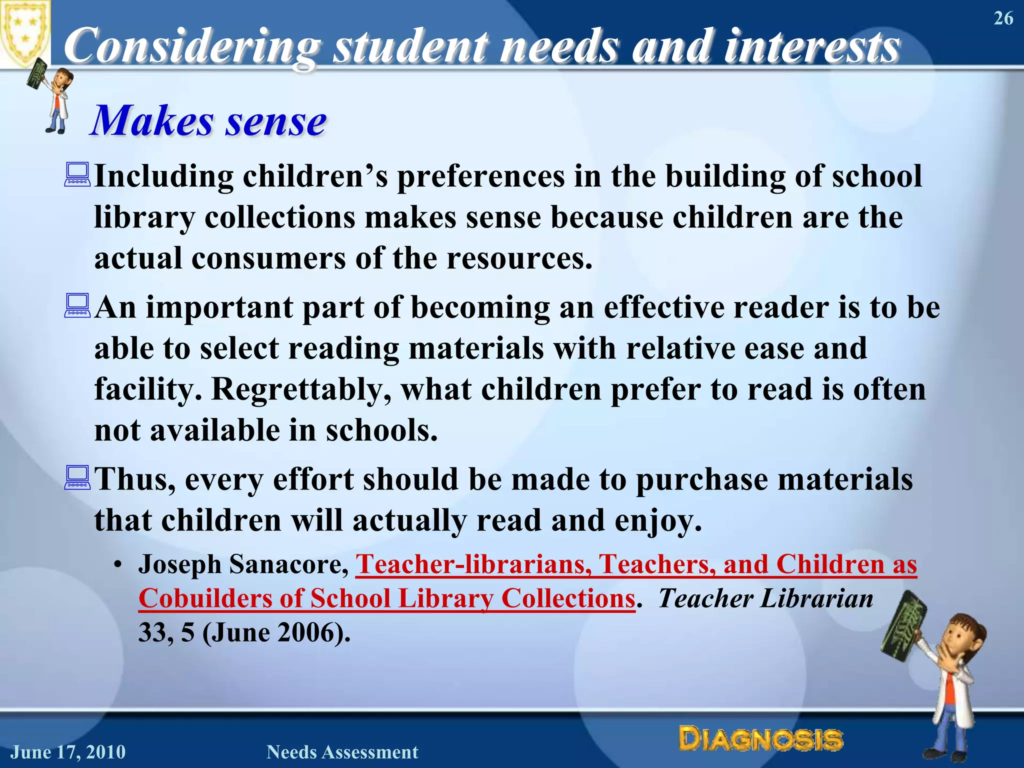 Considering student needs and interestsMakes senseIncluding children’s preferences in the building of school library collections makes sense because children are the actual consumers of the resources.An important part of becoming an effective reader is to be able to select reading materials with relative ease and facility. Regrettably, what children prefer to read is often not available in schools. Thus, every effort should be made to purchase materials that children will actually read and enjoy.Joseph Sanacore, Teacher-librarians, Teachers, and Children as Cobuilders of School Library Collections.  Teacher Librarian 33, 5 (June 2006).June 16, 2010Needs Assessment26