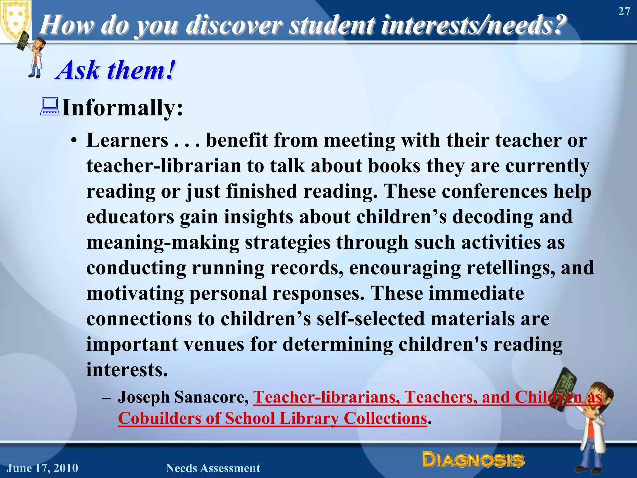 How do you discover student interests/needs?Ask them!Informally:Learners . . . benefit from meeting with their teacher or teacher-librarian to talk about books they are currently reading or just finished reading. These conferences help educators gain insights about children’s decoding and meaning-making strategies through such activities as conducting running records, encouraging retellings, and motivating personal responses. These immediate connections to children’s self-selected materials are important venues for determining children's reading interests.Joseph Sanacore, Teacher-librarians, Teachers, and Children as Cobuilders of School Library Collections.June 16, 2010Needs Assessment27