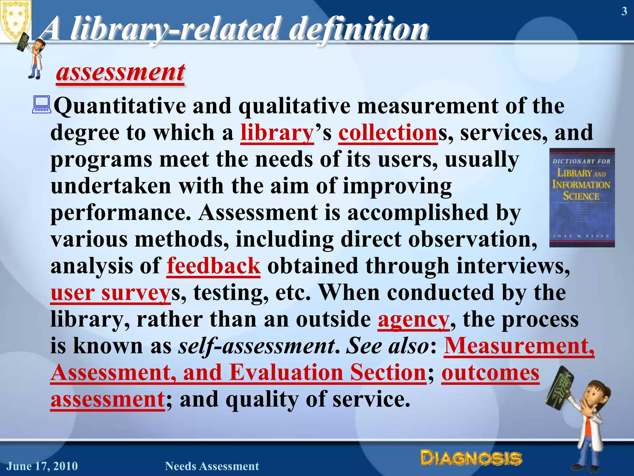 June 16, 2010Needs Assessment3A library-related definitionassessment Quantitative and qualitative measurement of the degree to which a library’s collections, services, and programs meet the needs of its users, usually undertaken with the aim of improving performance. Assessment is accomplished by various methods, including direct observation, analysis of feedback obtained through interviews, user surveys, testing, etc. When conducted by the library, rather than an outside agency, the process is known as self-assessment. See also: Measurement, Assessment, and Evaluation Section; outcomes assessment; and quality of service. 