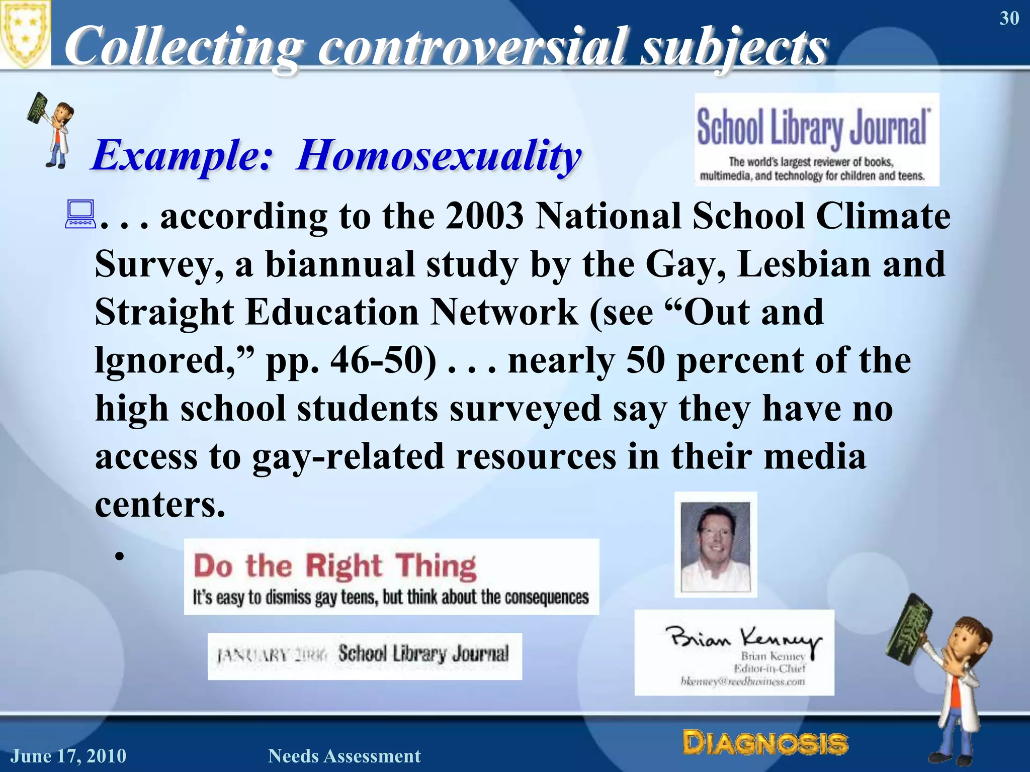 Collecting controversial subjectsExample:  Homosexuality. . . according to the 2003 National School Climate Survey, a biannual study by the Gay, Lesbian and Straight Education Network (see “Out and lgnored,” pp. 46-50) . . . nearly 50 percent of the high school students surveyed say they have no access to gay-related resources in their media centers.June 16, 2010Needs Assessment30