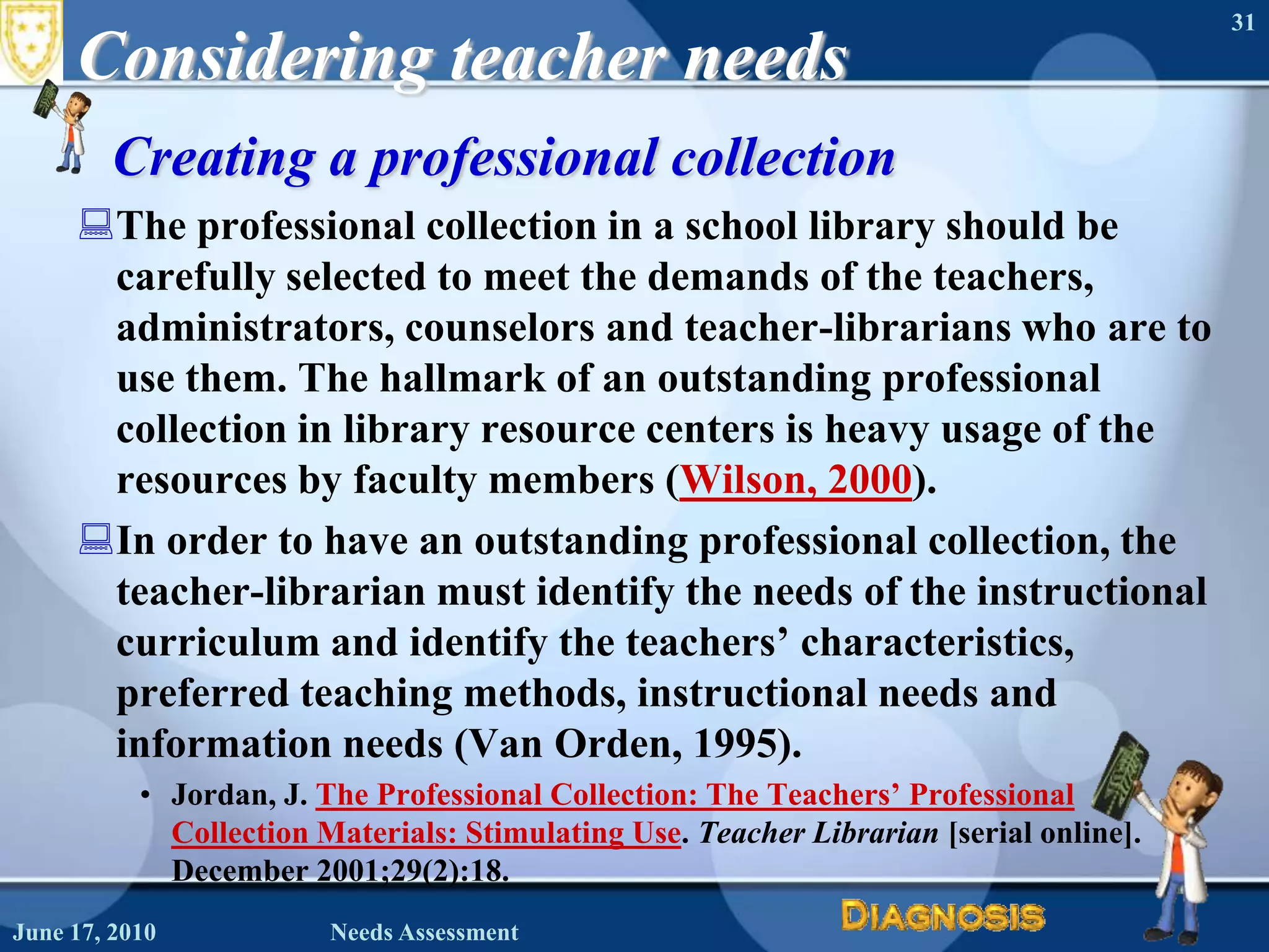 Considering teacher needsCreating a professional collectionThe professional collection in a school library should be carefully selected to meet the demands of the teachers, administrators, counselors and teacher-librarians who are to use them. The hallmark of an outstanding professional collection in library resource centers is heavy usage of the resources by faculty members (Wilson, 2000).In order to have an outstanding professional collection, the teacher-librarian must identify the needs of the instructional curriculum and identify the teachers’ characteristics, preferred teaching methods, instructional needs and information needs (Van Orden, 1995).Jordan, J. The Professional Collection: The Teachers’ Professional Collection Materials: Stimulating Use. Teacher Librarian [serial online]. December 2001;29(2):18. June 16, 2010Needs Assessment31
