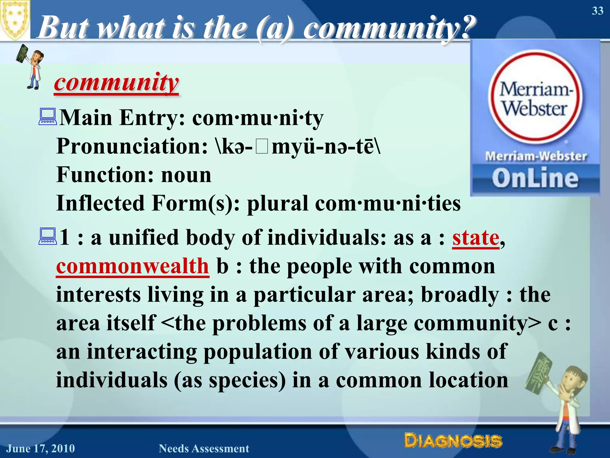 But what is the (a) community?communityMain Entry: com·mu·ni·tyPronunciation: \kə-ˈmyü-nə-tē\Function: noun Inflected Form(s): plural com·mu·ni·ties1 : a unified body of individuals: as a : state, commonwealth b : the people with common interests living in a particular area; broadly : the area itself <the problems of a large community> c : an interacting population of various kinds of individuals (as species) in a common location 33June 17, 2010Needs Assessment