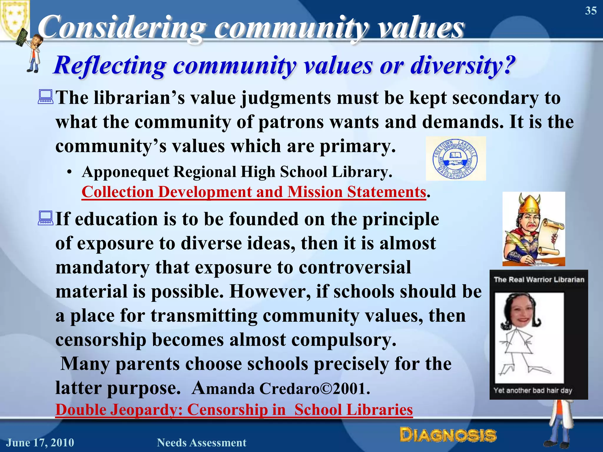 Considering community valuesReflecting community values or diversity?The librarian’s value judgments must be kept secondary to what the community of patrons wants and demands. It is the community’s values which are primary.  Apponequet Regional High School Library. Collection Development and Mission Statements.If education is to be founded on the principle of exposure to diverse ideas, then it is almost mandatory that exposure to controversial material is possible. However, if schools should be a place for transmitting community values, then censorship becomes almost compulsory.Many parents choose schools precisely for the latter purpose.  Amanda Credaro©2001. Double Jeopardy: Censorship in  School LibrariesJune 16, 2010Needs Assessment35