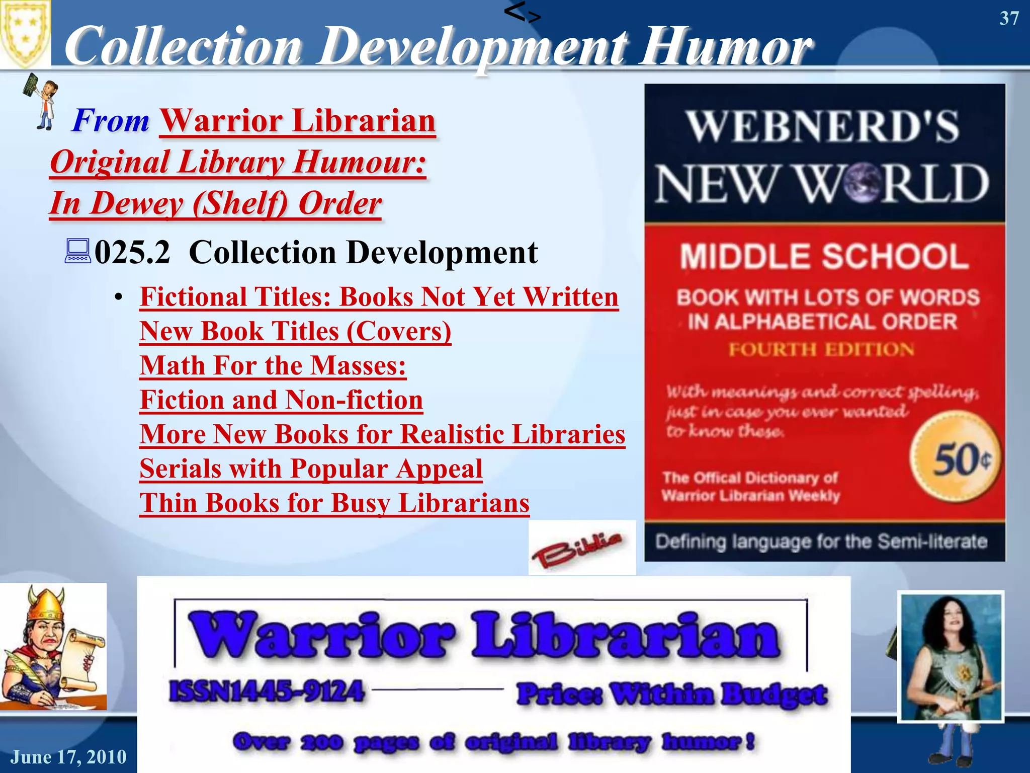 Collection Development Humor From Warrior LibrarianOriginal Library Humour: In Dewey (Shelf) Order 025.2  Collection DevelopmentFictional Titles: Books Not Yet WrittenNew Book Titles (Covers)Math For the Masses: Fiction and Non-fictionMore New Books for Realistic LibrariesSerials with Popular AppealThin Books for Busy LibrariansJune 16, 2010Needs Assessment37<>June 16, 2010Needs Assessment