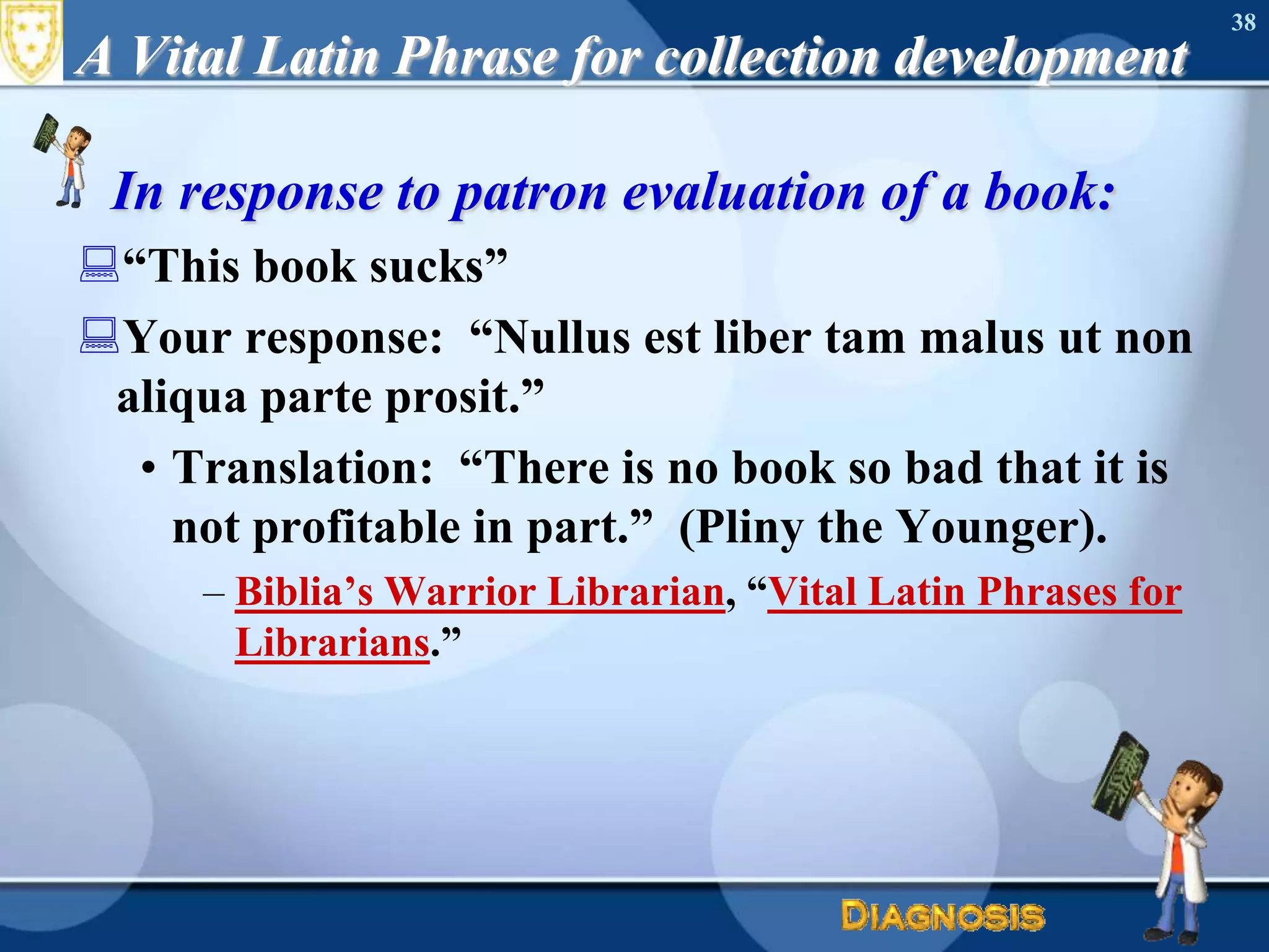 A Vital Latin Phrase for collection developmentIn response to patron evaluation of a book:“This book sucks”Your response:  “Nullusestliber tam malusut non aliqua parte prosit.”Translation:  “There is no book so bad that it is not profitable in part.”  (Pliny the Younger).Biblia’s Warrior Librarian, “Vital Latin Phrases for Librarians.”38
