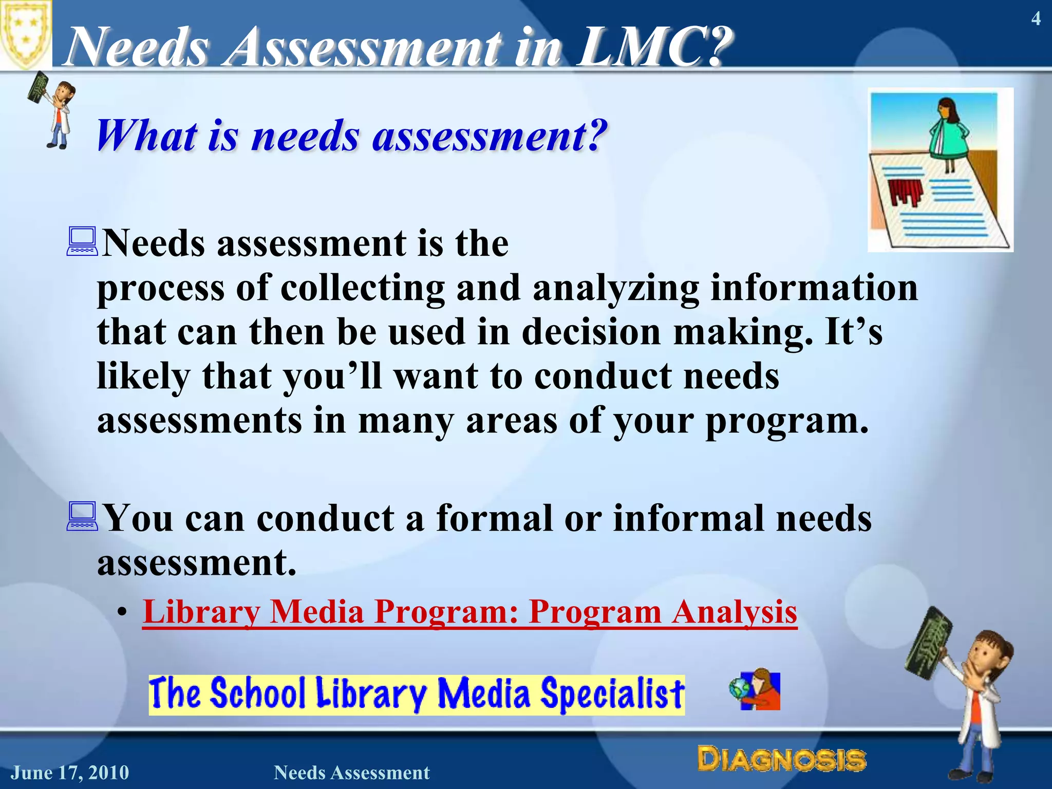 June 16, 2010Needs Assessment4Needs Assessment in LMC?What is needs assessment?Needs assessment is the process of collecting and analyzing information that can then be used in decision making. It’s likely that you’ll want to conduct needs assessments in many areas of your program.You can conduct a formal or informal needs assessment.Library Media Program: Program Analysis 