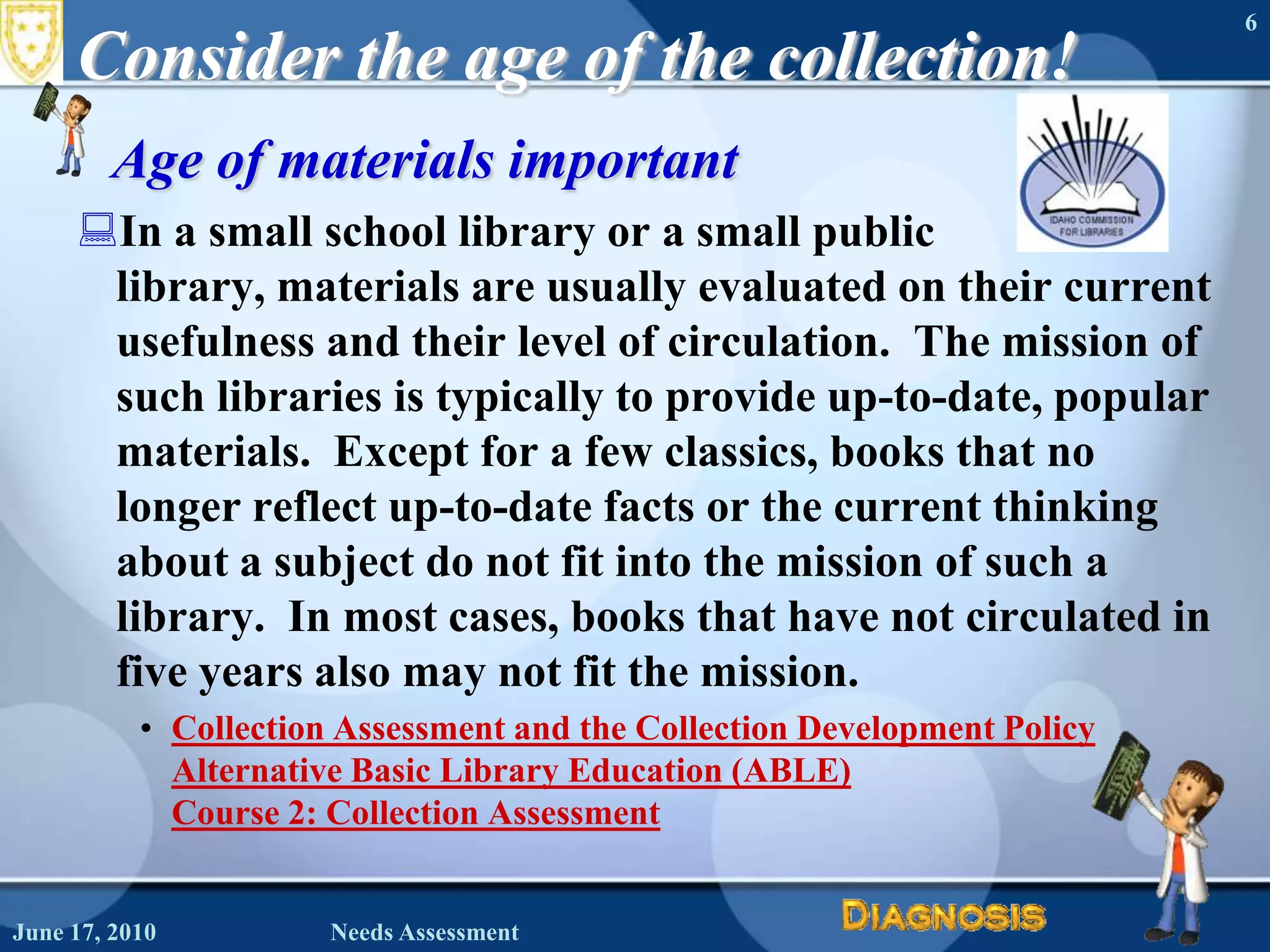 Consider the age of the collection!Age of materials importantIn a small school library or a small public library, materials are usually evaluated on their current usefulness and their level of circulation.  The mission of such libraries is typically to provide up-to-date, popular materials.  Except for a few classics, books that no longer reflect up-to-date facts or the current thinking about a subject do not fit into the mission of such a library.  In most cases, books that have not circulated in five years also may not fit the mission.Collection Assessment and the Collection Development PolicyAlternative Basic Library Education (ABLE) Course 2: Collection AssessmentJune 16, 2010Needs Assessment6