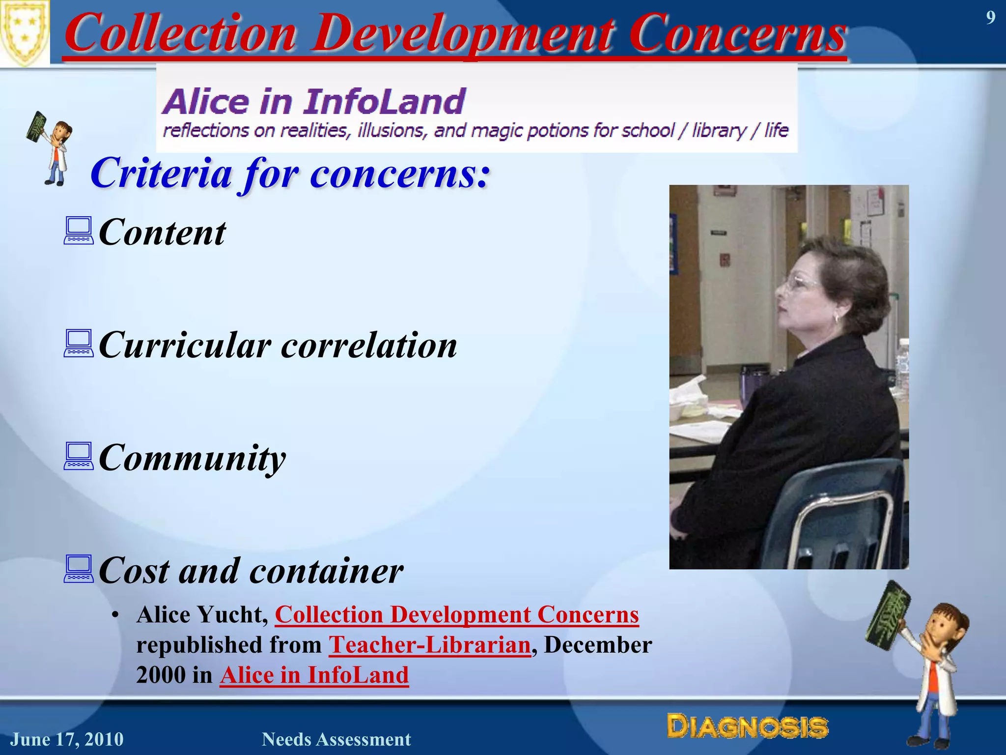 Collection Development ConcernsCriteria for concerns:ContentCurricular correlationCommunityCost and containerAlice Yucht, Collection Development Concernsrepublished from Teacher-Librarian, December 2000 in Alice in InfoLandJune 16, 2010Needs Assessment9
